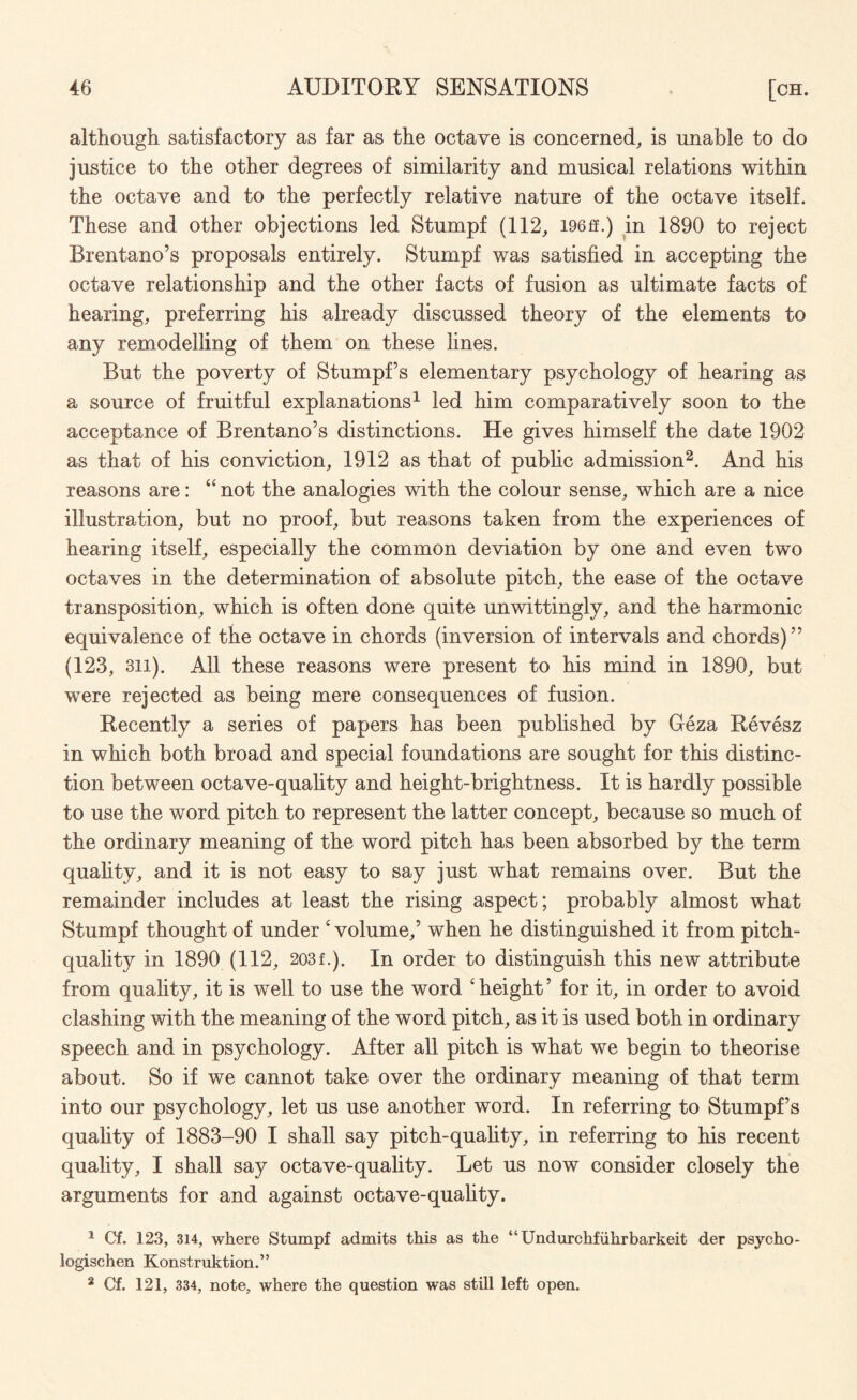 although satisfactory as far as the octave is concerned, is unable to do justice to the other degrees of similarity and musical relations within the octave and to the perfectly relative nature of the octave itself. These and other objections led Stumpf (112, I96ff.) in 1890 to reject Brentano’s proposals entirely. Stumpf was satisfied in accepting the octave relationship and the other facts of fusion as ultimate facts of hearing, preferring his already discussed theory of the elements to any remodelling of them on these lines. But the poverty of Stumpfs elementary psychology of hearing as a source of fruitful explanations1 led him comparatively soon to the acceptance of Brentano’s distinctions. He gives himself the date 1902 as that of his conviction, 1912 as that of public admission2. And his reasons are: “ not the analogies with the colour sense, which are a nice illustration, but no proof, but reasons taken from the experiences of hearing itself, especially the common deviation by one and even two octaves in the determination of absolute pitch, the ease of the octave transposition, which is often done quite unwittingly, and the harmonic equivalence of the octave in chords (inversion of intervals and chords)” (123, 311). All these reasons were present to his mind in 1890, but were rejected as being mere consequences of fusion. Recently a series of papers has been published by Geza Revesz in which both broad and special foundations are sought for this distinc¬ tion between octave-quality and height-brightness. It is hardly possible to use the word pitch to represent the latter concept, because so much of the ordinary meaning of the word pitch has been absorbed by the term quality, and it is not easy to say just what remains over. But the remainder includes at least the rising aspect; probably almost what Stumpf thought of under c volume,’ when he distinguished it from pitch- quality in 1890 (112, 203f.). In order to distinguish this new attribute from quality, it is well to use the word ‘ height ’ for it, in order to avoid clashing with the meaning of the word pitch, as it is used both in ordinary speech and in psychology. After all pitch is what we begin to theorise about. So if we cannot take over the ordinary meaning of that term into our psychology, let us use another word. In referring to Stumpf’s quality of 1883-90 I shall say pitch-quality, in referring to his recent quality, I shall say octave-quality. Let us now consider closely the arguments for and against octave-quality. 1 Cf. 123, 314, where Stumpf admits this as the “Undurchfiihrbarkeit der psycho- logischen Konstruktion.” 2 Cf. 121, 334, note, where the question was still left open.