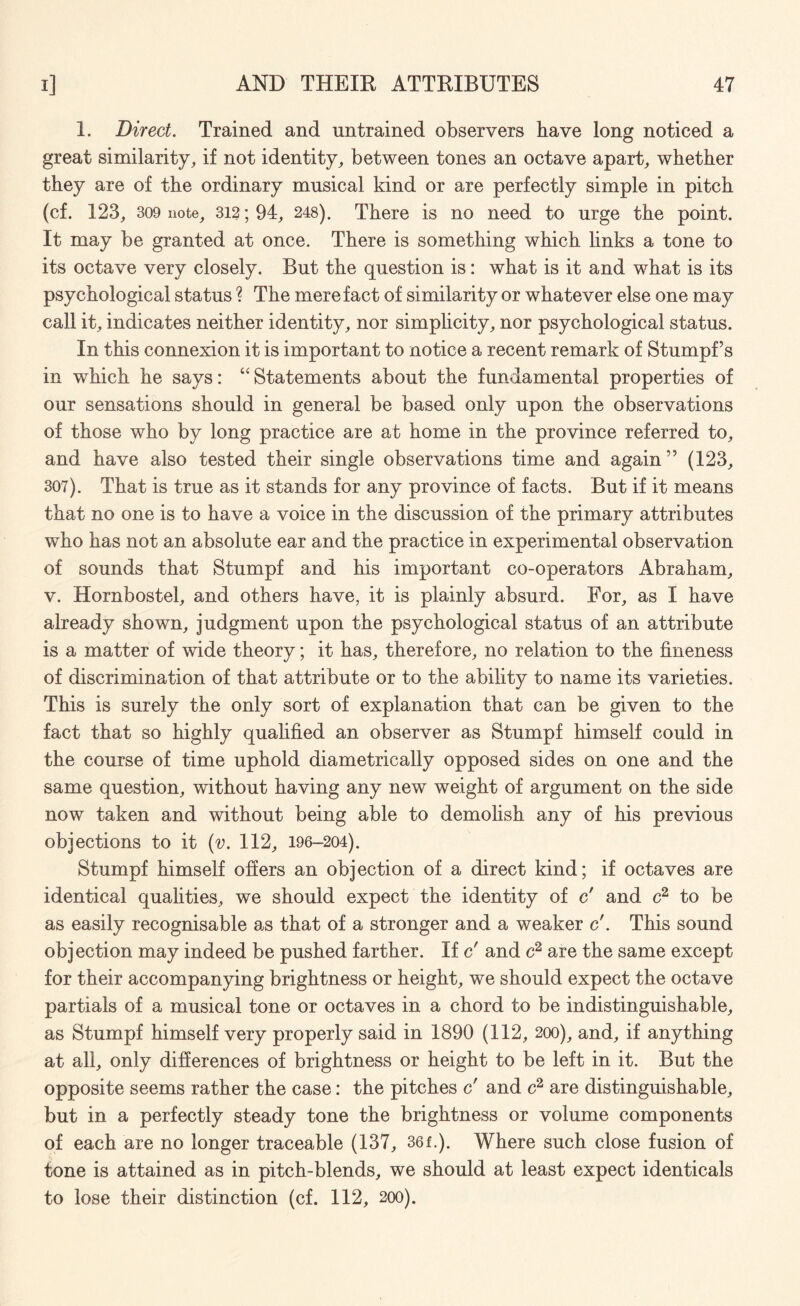 1. Direct. Trained and untrained observers have long noticed a great similarity, if not identity, between tones an octave apart, whether they are of the ordinary musical kind or are perfectly simple in pitch (cf. 123, 309 note, 312; 94, 248). There is no need to urge the point. It may be granted at once. There is something which links a tone to its octave very closely. But the question is: what is it and what is its psychological status ? The mere fact of similarity or whatever else one may call it, indicates neither identity, nor simplicity, nor psychological status. In this connexion it is important to notice a recent remark of Stumpf’s in which he says: “ Statements about the fundamental properties of our sensations should in general be based only upon the observations of those who by long practice are at home in the province referred to, and have also tested their single observations time and again ” (123, 307). That is true as it stands for any province of facts. But if it means that no one is to have a voice in the discussion of the primary attributes who has not an absolute ear and the practice in experimental observation of sounds that Stumpf and his important co-operators Abraham, v. Hornbostel, and others have, it is plainly absurd. For, as I have already shown, judgment upon the psychological status of an attribute is a matter of wide theory; it has, therefore, no relation to the fineness of discrimination of that attribute or to the ability to name its varieties. This is surely the only sort of explanation that can be given to the fact that so highly qualified an observer as Stumpf himself could in the course of time uphold diametrically opposed sides on one and the same question, without having any new weight of argument on the side now taken and without being able to demolish any of his previous objections to it (v. 112, 196-204). Stumpf himself offers an objection of a direct kind; if octaves are identical qualities, we should expect the identity of c' and c2 to be as easily recognisable as that of a stronger and a weaker c'. This sound objection may indeed be pushed farther. If c' and c2 are the same except for their accompanying brightness or height, we should expect the octave partials of a musical tone or octaves in a chord to be indistinguishable, as Stumpf himself very properly said in 1890 (112, 200), and, if anything at all, only differences of brightness or height to be left in it. But the opposite seems rather the case: the pitches c' and c2 are distinguishable, but in a perfectly steady tone the brightness or volume components of each are no longer traceable (137, 36f.). Where such close fusion of tone is attained as in pitch-blends, we should at least expect identicals to lose their distinction (cf. 112, 200).