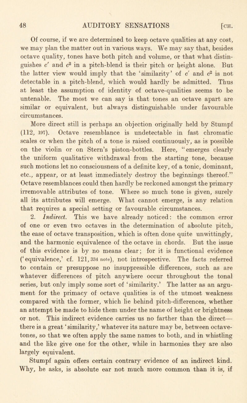 Of course, if we are determined to keep octave qualities at any cost, we may plan the matter out in various ways. We may say that, besides octave quality, tones have both pitch and volume, or that what distin¬ guishes c' and c2 in a pitch-blend is their pitch or height alone. But the latter view would imply that the ‘similarity’ of c and c2 is not detectable in a pitch-blend, which would hardly be admitted. Thus at least the assumption of identity of octave-quahties seems to be untenable. The most we can say is that tones an octave apart are similar or equivalent, but always distinguishable under favourable circumstances. More direct still is perhaps an objection originally held by Stumpf (112, 197). Octave resemblance is undetectable in fast chromatic scales or when the pitch of a tone is raised continuously, as is possible on the violin or on Stern’s piston-bottles. Here, “emerges clearly the uniform qualitative withdrawal from the starting tone, because such motions let no consciousness of a definite key, of a tonic, dominant, etc., appear, or at least immediately destroy the beginnings thereof.” Octave resemblances could then hardly be reckoned amongst the primary irremovable attributes of tone. Where so much tone is given, surely all its attributes will emerge. What cannot emerge, is any relation that requires a special setting or favourable circumstances. 2. Indirect. This we have already noticed: the common error of one or even two octaves in the determination of absolute pitch, the ease of octave transposition, which is often done quite unwittingly, and the harmonic equivalence of the octave in chords. But the issue of this evidence is by no means clear; for it is functional evidence (‘equivalence,’ cf. 121,334 note), not introspective. The facts referred to contain or presuppose no insuppressible differences, such as are whatever differences of pitch anywhere occur throughout the tonal series, but only imply some sort of ‘similarity.’ The latter as an argu¬ ment for the primacy of octave qualities is of the utmost weakness compared with the former, which lie behind pitch-differences, whether an attempt be made to hide them under the name of height or brightness or not. This indirect evidence carries us no farther than the direct— there is a great ‘similarity,’ whatever its nature may be, between octave- tones, so that we often apply the same names to both, and in whistling and the like give one for the other, while in harmonies they are also largely equivalent. Stumpf again offers certain contrary evidence of an indirect kind. Why, he asks, is absolute ear not much more common than it is, if