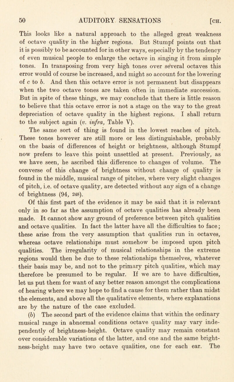 This looks like a natural approach to the alleged great weakness of octave quality in the higher regions. But Stumpf points out that it is possibly to be accounted for in other ways, especially by the tendency of even musical people to enlarge the octave in singing it from simple tones. In transposing from very high tones over several octaves this error would of course be increased, and might so account for the lowering of c to b. And then this octave error is not permanent but disappears when the two octave tones are taken often in immediate succession. But in spite of these things, we may conclude that there is little reason to believe that this octave error is not a stage on the way to the great depreciation of octave quality in the highest regions. I shall return to the subject again (v. infra, Table Y). The same sort of thing is found in the lowest reaches of pitch. These tones however are still more or less distinguishable, probably on the basis of differences of height or brightness, although Stumpf now prefers to leave this point unsettled at present. Previously, as we have seen, he ascribed this difference to changes of volume. The converse of this change of brightness without change of quality is found in the middle, musical range of pitches, where very slight changes of pitch, i.e. of octave quality, are detected without any sign of a change of brightness (94, 248). Of this first part of the evidence it may be said that it is relevant only in so far as the assumption of octave qualities has already been made. It cannot show any ground of preference between pitch qualities and octave qualities. In fact the latter have all the difficulties to face; these arise from the very assumption that qualities run in octaves, whereas octave relationships must somehow be imposed upon pitch qualities. The irregularity of musical relationships in the extreme regions would then be due to these relationships themselves, whatever their basis may be, and not to the primary pitch qualities, which may therefore be presumed to be regular. If we are to have difficulties, let us put them for want of any better reason amongst the complications of hearing where we may hope to find a cause for them rather than midst the elements, and above all the qualitative elements, where explanations are by the nature of the case excluded. (b) The second part of the evidence claims that within the ordinary musical range in abnormal conditions octave quality may vary inde¬ pendently of brightness-height. Octave quality may remain constant over considerable variations of the latter, and one and the same bright¬ ness-height may have two octave qualities, one for each ear. The
