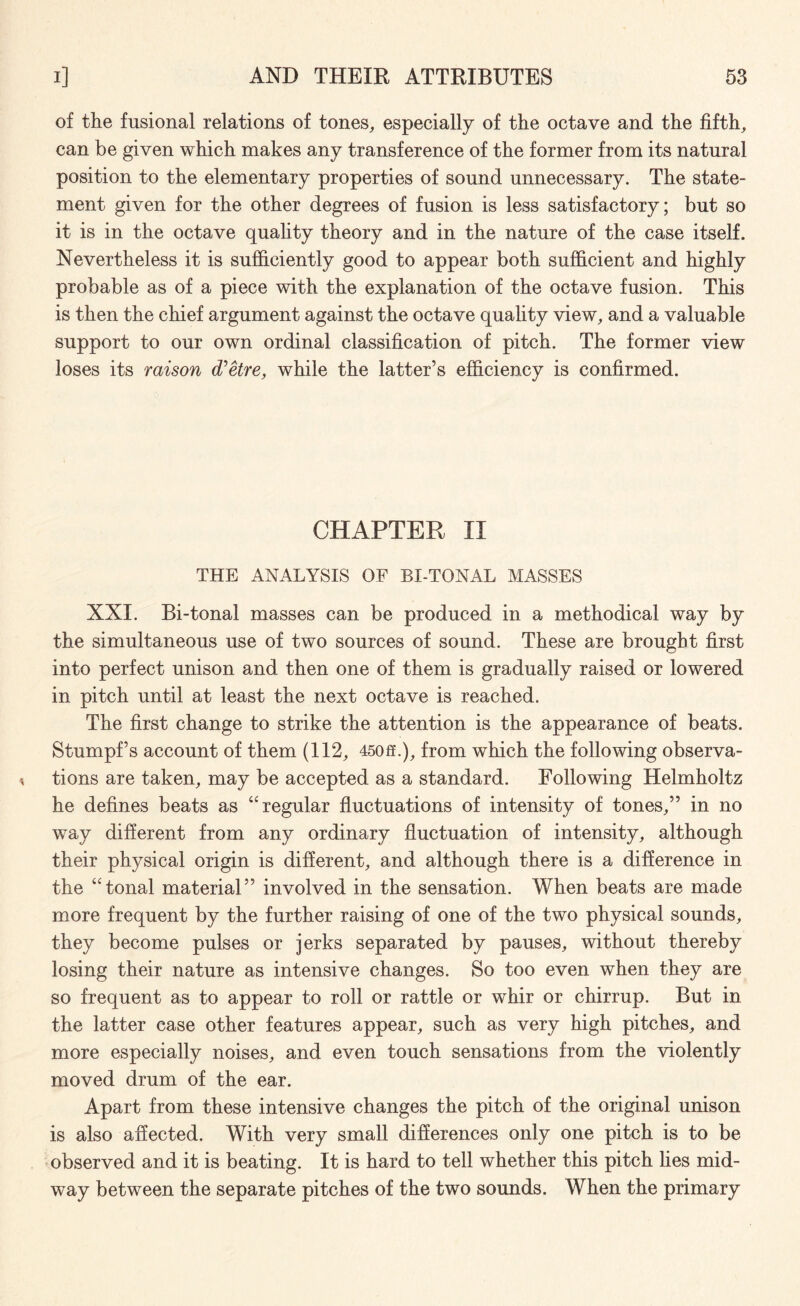 of the fusional relations of tones, especially of the octave and the fifth, can be given which makes any transference of the former from its natural position to the elementary properties of sound unnecessary. The state¬ ment given for the other degrees of fusion is less satisfactory; but so it is in the octave quality theory and in the nature of the case itself. Nevertheless it is sufficiently good to appear both sufficient and highly probable as of a piece with the explanation of the octave fusion. This is then the chief argument against the octave quality view, and a valuable support to our own ordinal classification of pitch. The former view loses its raison d’etre, while the latter’s efficiency is confirmed. CHAPTER II THE ANALYSIS OF BI-TONAL MASSES XXI. Bi-tonal masses can be produced in a methodical way by the simultaneous use of two sources of sound. These are brought first into perfect unison and then one of them is gradually raised or lowered in pitch until at least the next octave is reached. The first change to strike the attention is the appearance of beats. Stumpf’s account of them (112, 450ff.), from which the following observa¬ tions are taken, may be accepted as a standard. Following Helmholtz he defines beats as “regular fluctuations of intensity of tones,” in no way different from any ordinary fluctuation of intensity, although their physical origin is different, and although there is a difference in the “tonal material” involved in the sensation. When beats are made more frequent by the further raising of one of the two physical sounds, they become pulses or jerks separated by pauses, without thereby losing their nature as intensive changes. So too even when they are so frequent as to appear to roll or rattle or whir or chirrup. But in the latter case other features appear, such as very high pitches, and more especially noises, and even touch sensations from the violently moved drum of the ear. Apart from these intensive changes the pitch of the original unison is also affected. With very small differences only one pitch is to be observed and it is beating. It is hard to tell whether this pitch lies mid¬ way between the separate pitches of the two sounds. When the primary