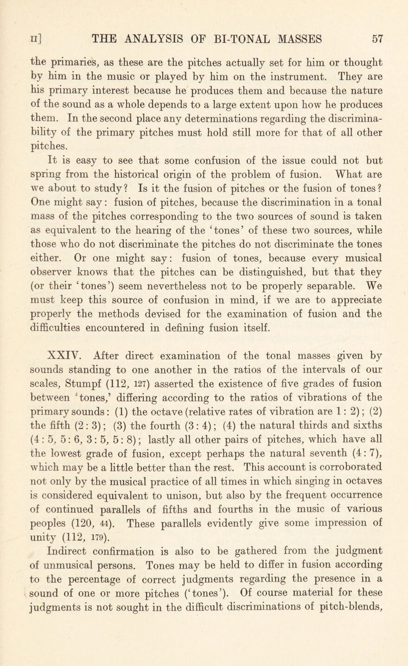 the primaries, as these are the pitches actually set for him or thought by him in the music or played by him on the instrument. They are his primary interest because he produces them and because the nature of the sound as a whole depends to a large extent upon how he produces them. In the second place any determinations regarding the discrimina- bility of the primary pitches must hold still more for that of all other pitches. It is easy to see that some confusion of the issue could not but spring from the historical origin of the problem of fusion. What are we about to study ? Is it the fusion of pitches or the fusion of tones ? One might say: fusion of pitches, because the discrimination in a tonal mass of the pitches corresponding to the two sources of sound is taken as equivalent to the hearing of the ‘tones’ of these two sources, while those who do not discriminate the pitches do not discriminate the tones either. Or one might say: fusion of tones, because every musical observer knows that the pitches can be distinguished, but that they (or their ‘tones’) seem nevertheless not to be properly separable. We must keep this source of confusion in mind, if we are to appreciate properly the methods devised for the examination of fusion and the difficulties encountered in defining fusion itself. XXIY. After direct examination of the tonal masses given by sounds standing to one another in the ratios of the intervals of our scales, Stumpf (112, 127) asserted the existence of five grades of fusion between ‘tones,’ differing according to the ratios of vibrations of the primary sounds: (1) the octave (relative rates of vibration are 1:2); (2) the fifth (2:3); (3) the fourth (3: 4); (4) the natural thirds and sixths (4: 5, 5: 6, 3: 5, 5: 8); lastly all other pairs of pitches, which have all the lowest grade of fusion, except perhaps the natural seventh (4: 7), which may be a little better than the rest. This account is corroborated not only by the musical practice of all times in which singing in octaves is considered equivalent to unison, but also by the frequent occurrence of continued parallels of fifths and fourths in the music of various peoples (120, 44). These parallels evidently give some impression of unity (112, 179). Indirect confirmation is also to be gathered from the judgment of unmusical persons. Tones may be held to differ in fusion according to the percentage of correct judgments regarding the presence in a sound of one or more pitches (‘tones’). Of course material for these judgments is not sought in the difficult discriminations of pitch-blends.