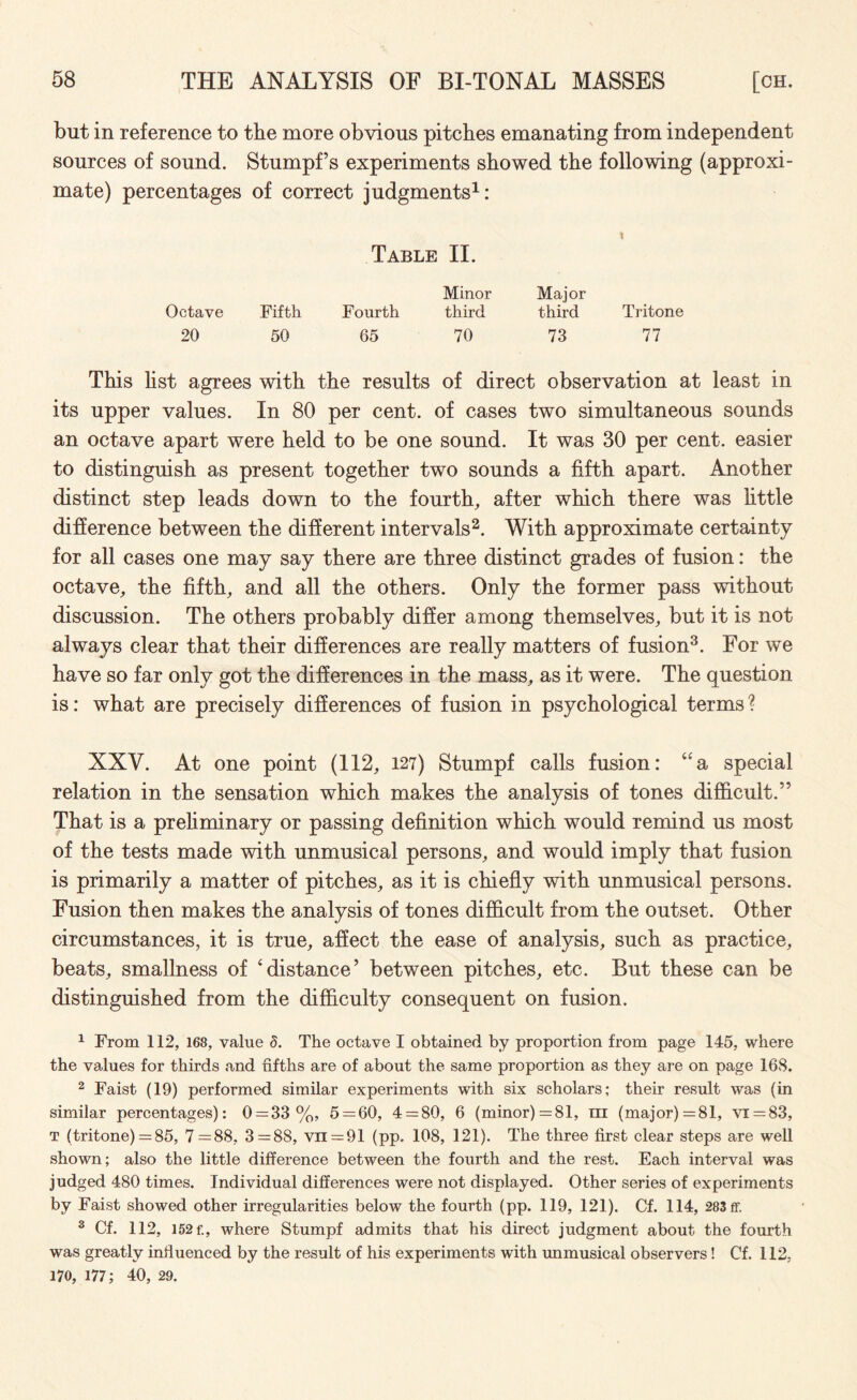 but in reference to the more obvious pitches emanating from independent sources of sound. Stumpf s experiments showed the following (approxi¬ mate) percentages of correct judgments1: Table II. Minor Major Octave Fifth Fourth third third Tritone 20 50 65 70 73 77 This list agrees with the results of direct observation at least in its upper values. In 80 per cent, of cases two simultaneous sounds an octave apart were held to be one sound. It was 30 per cent, easier to distinguish as present together two sounds a fifth apart. Another distinct step leads down to the fourth, after which there was little difference between the different intervals2. With approximate certainty for all cases one may say there are three distinct grades of fusion: the octave, the fifth, and all the others. Only the former pass without discussion. The others probably differ among themselves, but it is not always clear that their differences are really matters of fusion3. For we have so far only got the differences in the mass, as it were. The question is: what are precisely differences of fusion in psychological terms ? XXV. At one point (112, 127) Stumpf calls fusion: 4£a special relation in the sensation which makes the analysis of tones difficult.” That is a preliminary or passing definition which would remind us most of the tests made with unmusical persons, and would imply that fusion is primarily a matter of pitches, as it is chiefly with unmusical persons. Fusion then makes the analysis of tones difficult from the outset. Other circumstances, it is true, affect the ease of analysis, such as practice, beats, smallness of ‘distance’ between pitches, etc. But these can be distinguished from the difficulty consequent on fusion. 1 From 112, 168, value d. The octave I obtained by proportion from page 145, where the values for thirds and fifths are of about the same proportion as they are on page 168. 2 Faist (19) performed similar experiments with six scholars; their result was (in similar percentages): 0 = 33%, 5 = 60, 4 = 80, 6 (minor) =81, m (major)=81, vr = 83, t (tritone) = 85, 7 =88, 3=88, vn = 91 (pp. 108, 121). The three first clear steps are well shown; also the little difference between the fourth and the rest. Each interval was judged 480 times. Individual differences were not displayed. Other series of experiments by Faist showed other irregularities below the fourth (pp. 119, 121). Cf. 114, 283 ff. 3 Cf. 112, 152 f., where Stumpf admits that his direct judgment about the fourth was greatly influenced by the result of his experiments with unmusical observers! Cf. 112. 170, 177; 40, 29.