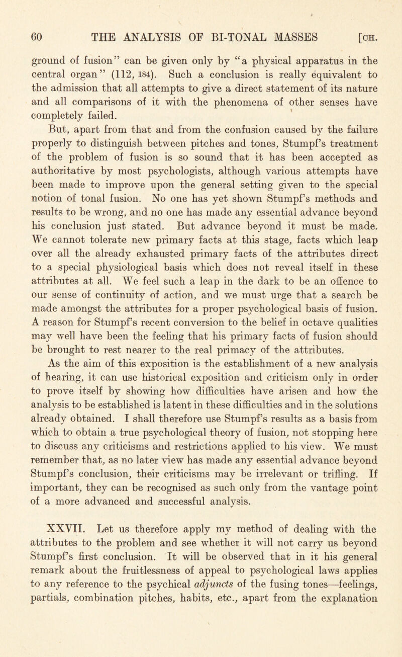 ground of fusion” can be given only by “a physical apparatus in the central organ” (112,184). Such a conclusion is really equivalent to the admission that all attempts to give a direct statement of its nature and all comparisons of it with the phenomena of other senses have completely failed. But, apart from that and from the confusion caused by the failure properly to distinguish between pitches and tones, Stumpf s treatment of the problem of fusion is so sound that it has been accepted as authoritative by most psychologists, although various attempts have been made to improve upon the general setting given to the special notion of tonal fusion. No one has yet shown Stumpf’s methods and results to be wrong, and no one has made any essential advance beyond his conclusion just stated. But advance beyond it must be made. We cannot tolerate new primary facts at this stage, facts which leap over all the already exhausted primary facts of the attributes direct to a special physiological basis which does not reveal itself in these attributes at all. We feel such a leap in the dark to be an offence to our sense of continuity of action, and we must urge that a search be made amongst the attributes for a proper psychological basis of fusion. A reason for Stumpf’s recent conversion to the belief in octave qualities may well have been the feeling that his primary facts of fusion should be brought to rest nearer to the real primacy of the attributes. As the aim of this exposition is the establishment of a new analysis of hearing, it can use historical exposition and criticism only in order to prove itself by showing turn difficulties have arisen and how the analysis to be established is latent in these difficulties and in the solutions already obtained. I shall therefore use Stumpf’s results as a basis from which to obtain a true psychological theory of fusion, not stopping here to discuss any criticisms and restrictions applied to his view. We must remember that, as no later view has made any essential advance beyond Stumpf’s conclusion, their criticisms may be irrelevant or trifling. If important, they can be recognised as such only from the vantage point of a more advanced and successful analysis. XXVII. Let us therefore apply my method of dealing with the attributes to the problem and see whether it will not carry us beyond Stumpf’s first conclusion. It will be observed that in it his general remark about the fruitlessness of appeal to psychological laws applies to any reference to the psychical adjuncts of the fusing tones—feehngs, partials, combination pitches, habits, etc., apart from the explanation