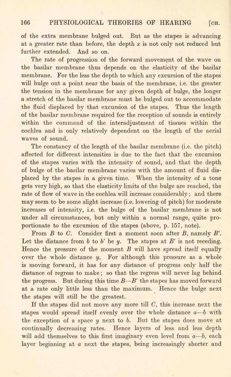 of the extra membrane bulged out. But as the stapes is advancing at a greater rate than before, the depth x is not only not reduced but further extended. And so on. The rate of progression of the forward movement of the wave on the basilar membrane thus depends on the elasticity of the basilar membrane. For the less the depth to which any excursion of the stapes will bulge out a point near the basis of the membrane, i.e. the greater the tension in the membrane for any given depth of bulge, the longer a stretch of the basilar membrane must be bulged out to accommodate the fluid displaced by that excursion of the stapes. Thus the length of the basilar membrane required for the reception of sounds is entirely within the command of the interadjustment of tissues within the cochlea and is only relatively dependent on the length of the aerial waves of sound. The constancy of the length of the basilar membrane (i.e. the pitch) affected for different intensities is due to the fact that the excursion of the stapes varies with the intensity of sound, and that the depth of bulge of the basilar membrane varies with the amount of fluid dis¬ placed by the stapes in a given time. When the intensity of a tone gets very high, so that the elasticity limits of the bulge are reached, the rate of flow of wave in the cochlea will increase considerably; and there may seem to be some slight increase (i.e. lowering of pitch) for moderate increases of intensity, i.e. the bulge of the basilar membrane is not under all circumstances, but only within a normal range, quite pro¬ portionate to the excursion of the stapes (above, p. 157, note). From B to C. Consider first a moment soon after B, namely B'. Let the distance from b to b' be y. The stapes at B' is not receding. Hence the pressure of the moment B will have spread itself equally over the whole distance y. For although this pressure as a whole is moving forward, it has for any distance of progress only half the distance of regress to make; so that the regress will never lag behind the progress. But during this time B—B' the stapes has moved forward at a rate only little less than the maximum. Hence the bulge next the stapes will still be the greatest. If the stapes did not move any more till C, this increase next the stapes would spread itself evenly over the whole distance a—b with the exception of a space y next to b. But the stapes does move at continually decreasing rates. Hence layers of less and less depth will add themselves to this first imaginary even level from a—b, each layer beginning at a next the stapes, being increasingly shorter and