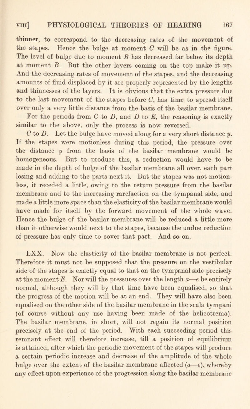thinner, to correspond to the decreasing rates of the movement of the stapes. Hence the bulge at moment C will be as in the figure. The level of bulge due to moment B has decreased far below its depth at moment B. But the other layers coming on the top make it up. And the decreasing rates of movement of the stapes, and the decreasing amounts of fluid displaced by it are properly represented by the lengths and thinnesses of the layers. It is obvious that the extra pressure due to the last movement of the stapes before C, has time to spread itself over only a very little distance from the basis of the basilar membrane. For the periods from C to D, and D to E, the reasoning is exactly similar to the above, only the process is now reversed. C to D. Let the bulge have moved along for a very short distance y. If the stapes were motionless during this period, the pressure over the distance y from the basis of the basilar membrane would be homogeneous. But to produce this, a reduction would have to be made in the depth of bulge of the basilar membrane all over, each part losing and adding to the parts next it. But the stapes was not motion¬ less, it receded a little, owing to the return pressure from the basilar membrane and to the increasing rarefaction on the tympanal side, and made a little more space than the elasticity of the basilar membrane would have made for itself by the forward movement of the whole wave. Hence the bulge of the basilar membrane will be reduced a little more than it otherwise would next to the stapes, because the undue reduction of pressure has only time to cover that part. And so on. LXX. Now the elasticity of the basilar membrane is not perfect. Therefore it must not be supposed that the pressure on the vestibular side of the stapes is exactly equal to that on the tympanal side precisely at the moment E. Nor will the pressures over the length a—e be entirely normal, although they will by that time have been equalised, so that the progress of the motion will be at an end. They will have also been equalised on the other side of the basilar membrane in the scala tympani (of course without any use having been made of the helicotrema). The basilar membrane, in short, will not regain its normal position precisely at the end of the period. With each succeeding period this remnant effect will therefore increase, till a position of equilibrium is attained, after which the periodic movement of the stapes will produce a certain periodic increase and decrease of the amplitude of the whole bulge over the extent of the basilar membrane affected (a—e), whereby any effect upon experience of the progression along the basilar membrane
