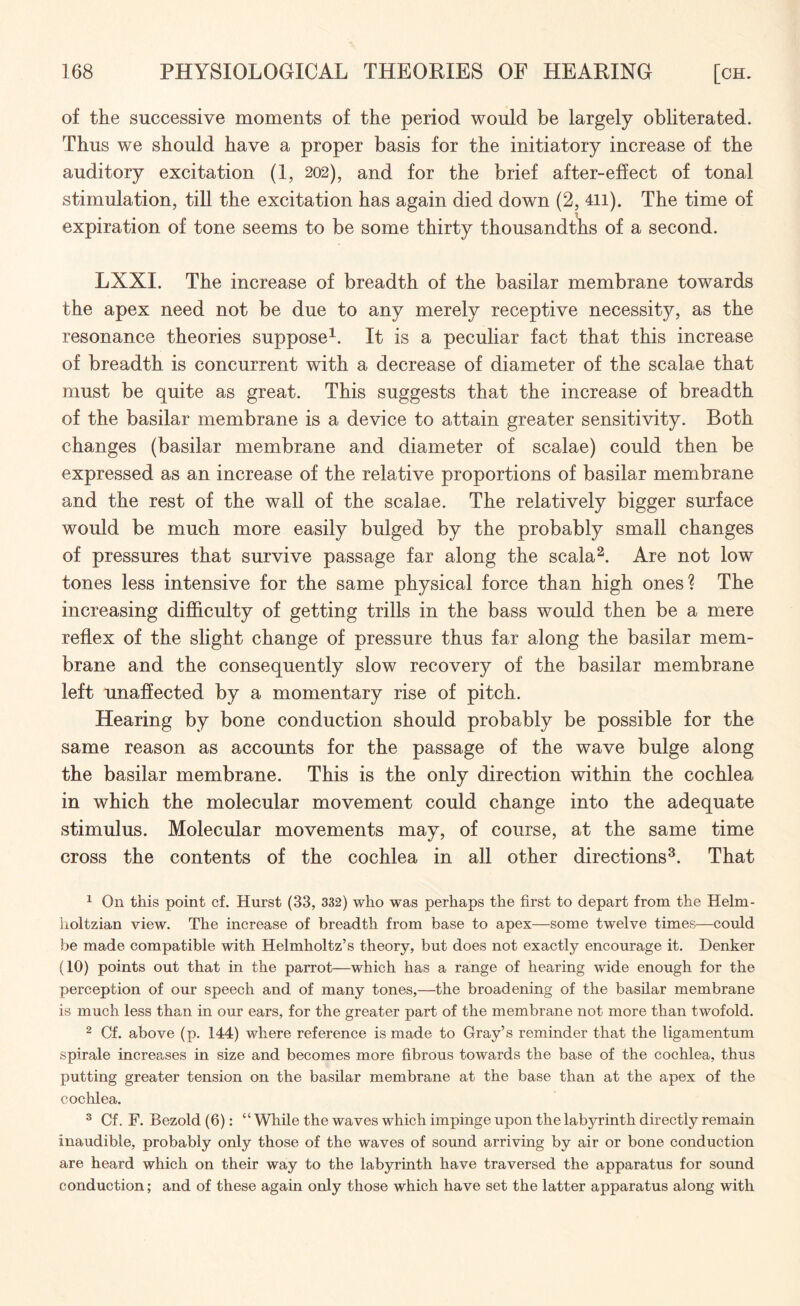 of the successive moments of the period would be largely obliterated. Thus we should have a proper basis for the initiatory increase of the auditory excitation (1, 202), and for the brief after-effect of tonal stimulation, till the excitation has again died down (2, 4ii). The time of expiration of tone seems to be some thirty thousandths of a second. LXXI. The increase of breadth of the basilar membrane towards the apex need not be due to any merely receptive necessity, as the resonance theories suppose1. It is a peculiar fact that this increase of breadth is concurrent with a decrease of diameter of the scalae that must be quite as great. This suggests that the increase of breadth of the basilar membrane is a device to attain greater sensitivity. Both changes (basilar membrane and diameter of scalae) could then be expressed as an increase of the relative proportions of basilar membrane and the rest of the wall of the scalae. The relatively bigger surface would be much more easily bulged by the probably small changes of pressures that survive passage far along the scala2. Are not low tones less intensive for the same physical force than high ones? The increasing difficulty of getting trills in the bass would then be a mere reflex of the slight change of pressure thus far along the basilar mem¬ brane and the consequently slow recovery of the basilar membrane left unaffected by a momentary rise of pitch. Hearing by bone conduction should probably be possible for the same reason as accounts for the passage of the wave bulge along the basilar membrane. This is the only direction within the cochlea in which the molecular movement could change into the adequate stimulus. Molecular movements may, of course, at the same time cross the contents of the cochlea in all other directions3. That 1 On this point cf. Hurst (33, 332) who was perhaps the first to depart from the Helrn- holtzian view. The increase of breadth from base to apex—some twelve times—could be made compatible with Helmholtz’s theory, but does not exactly encourage it. Denker (10) points out that in the parrot—which has a range of hearing wide enough for the perception of our speech and of many tones,—the broadening of the basilar membrane is much less than in our ears, for the greater part of the membrane not more than twofold. 2 Cf. above (p. 144) where reference is made to Gray’s reminder that the ligamentum spirale increases in size and becomes more fibrous towards the base of the cochlea, thus putting greater tension on the basilar membrane at the base than at the apex of the cochlea. 3 Cf. F. Bezold (6): “ While the waves which impinge upon the labyrinth directly remain inaudible, probably only those of the waves of sound arriving by air or bone conduction are heard which on their way to the labyrinth have traversed the apparatus for sound conduction; and of these again only those which have set the latter apparatus along with