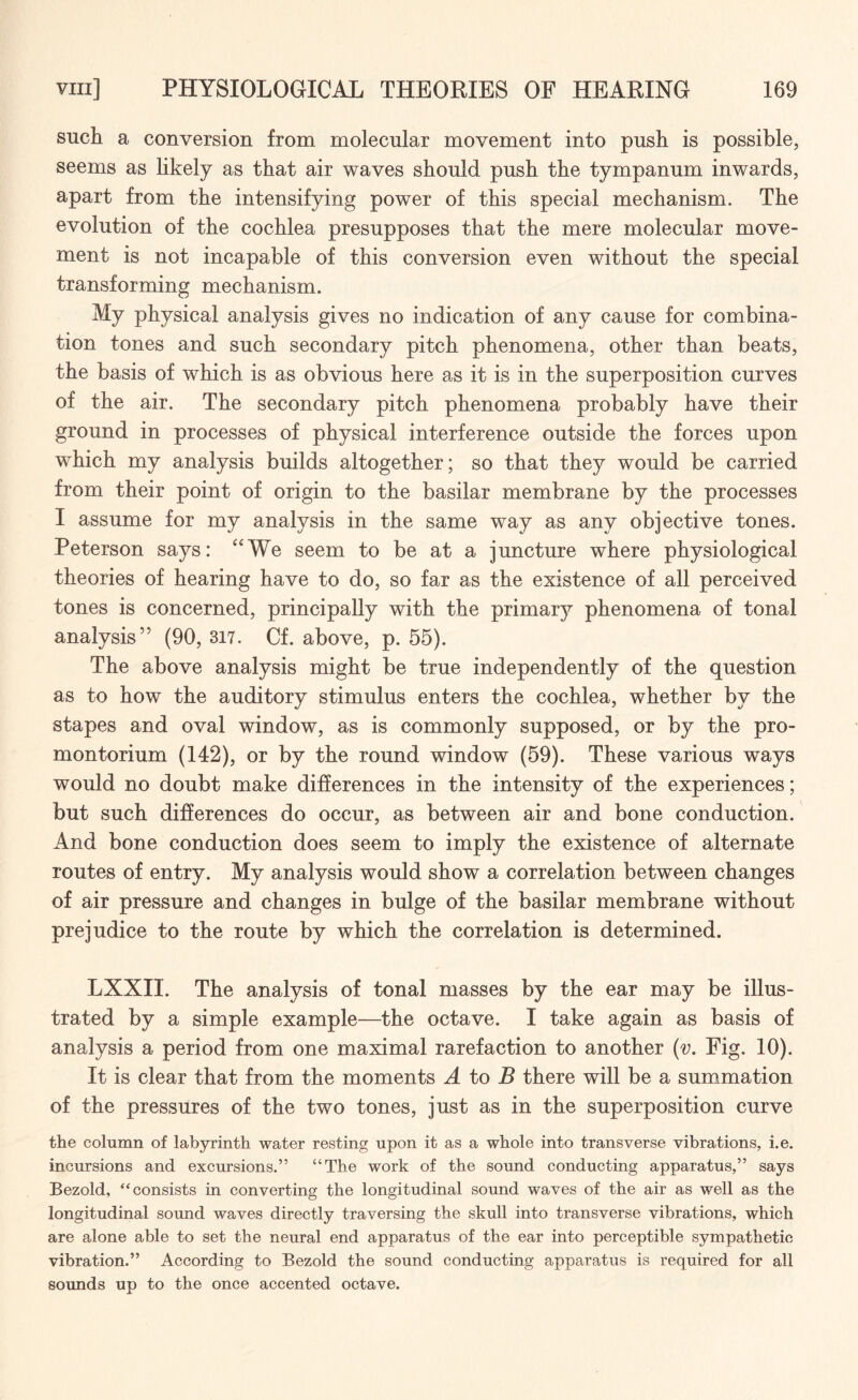 such a conversion from molecular movement into push is possible, seems as likely as that air waves should push the tympanum inwards, apart from the intensifying power of this special mechanism. The evolution of the cochlea presupposes that the mere molecular move¬ ment is not incapable of this conversion even without the special transforming mechanism. My physical analysis gives no indication of any cause for combina¬ tion tones and such secondary pitch phenomena, other than beats, the basis of which is as obvious here as it is in the superposition curves of the air. The secondary pitch phenomena probably have their ground in processes of physical interference outside the forces upon which my analysis builds altogether; so that they would be carried from their point of origin to the basilar membrane by the processes I assume for my analysis in the same way as any objective tones. Peterson says: “We seem to be at a juncture where physiological theories of hearing have to do, so far as the existence of all perceived tones is concerned, principally with the primary phenomena of tonal analysis” (90, 317. Cf. above, p. 55). The above analysis might be true independently of the question as to how the auditory stimulus enters the cochlea, whether by the stapes and oval window, as is commonly supposed, or by the pro- montorium (142), or by the round window (59). These various ways would no doubt make differences in the intensity of the experiences; but such differences do occur, as between air and bone conduction. And bone conduction does seem to imply the existence of alternate routes of entry. My analysis would show a correlation between changes of air pressure and changes in bulge of the basilar membrane without prejudice to the route by which the correlation is determined. LXXII. The analysis of tonal masses by the ear may be illus¬ trated by a simple example—the octave. I take again as basis of analysis a period from one maximal rarefaction to another (v. Fig. 10). It is clear that from the moments A to B there will be a summation of the pressures of the two tones, just as in the superposition curve the column of labyrinth water resting upon it as a whole into transverse vibrations, i.e. incursions and excursions.” “The work of the sound conducting apparatus,” says Bezold, “consists in converting the longitudinal sound waves of the air as well as the longitudinal sound waves directly traversing the skull into transverse vibrations, which are alone able to set the neural end apparatus of the ear into perceptible sympathetic vibration.” According to Bezold the sound conducting apparatus is required for all sounds up to the once accented octave.