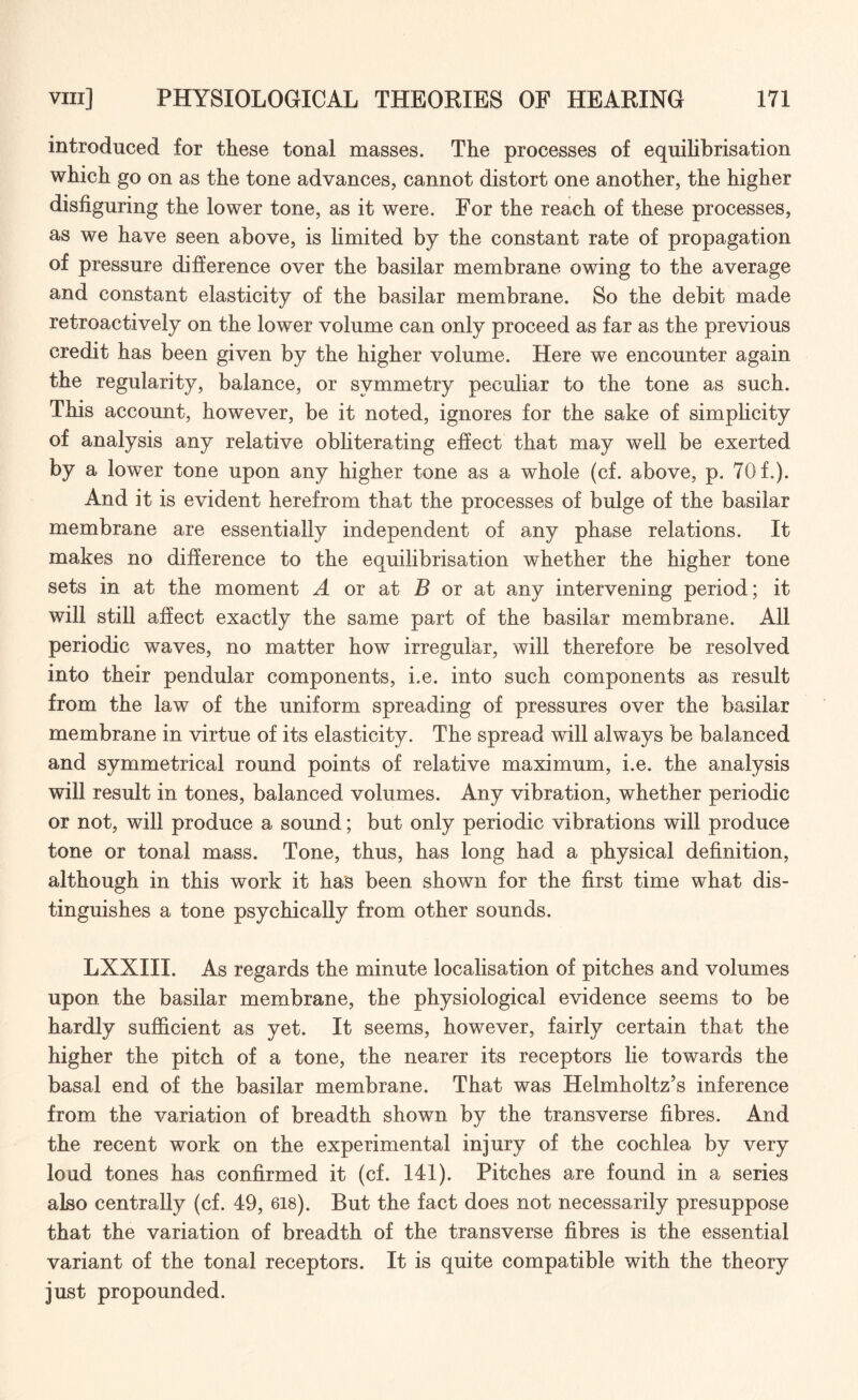 introduced for these tonal masses. The processes of equilibrisation which go on as the tone advances, cannot distort one another, the higher disfiguring the lower tone, as it were. For the reach of these processes, as we have seen above, is limited by the constant rate of propagation of pressure difference over the basilar membrane owing to the average and constant elasticity of the basilar membrane. So the debit made retroactively on the lower volume can only proceed as far as the previous credit has been given by the higher volume. Here we encounter again the regularity, balance, or symmetry peculiar to the tone as such. This account, however, be it noted, ignores for the sake of simplicity of analysis any relative obliterating effect that may well be exerted by a lower tone upon any higher tone as a whole (cf. above, p. 70 f.). And it is evident herefrom that the processes of bulge of the basilar membrane are essentially independent of any phase relations. It makes no difference to the equilibrisation whether the higher tone sets in at the moment A or at B or at any intervening period; it will still affect exactly the same part of the basilar membrane. All periodic waves, no matter how irregular, will therefore be resolved into their pendular components, i.e. into such components as result from the law of the uniform spreading of pressures over the basilar membrane in virtue of its elasticity. The spread will always be balanced and symmetrical round points of relative maximum, i.e. the analysis will result in tones, balanced volumes. Any vibration, whether periodic or not, will produce a sound; but only periodic vibrations will produce tone or tonal mass. Tone, thus, has long had a physical definition, although in this work it has been shown for the first time what dis¬ tinguishes a tone psychically from other sounds. LXXIII. As regards the minute localisation of pitches and volumes upon the basilar membrane, the physiological evidence seems to be hardly sufficient as yet. It seems, however, fairly certain that the higher the pitch of a tone, the nearer its receptors lie towards the basal end of the basilar membrane. That was Helmholtz’s inference from the variation of breadth shown by the transverse fibres. And the recent work on the experimental injury of the cochlea by very loud tones has confirmed it (cf. 141). Pitches are found in a series also centrally (cf. 49, 618). But the fact does not necessarily presuppose that the variation of breadth of the transverse fibres is the essential variant of the tonal receptors. It is quite compatible with the theory just propounded.