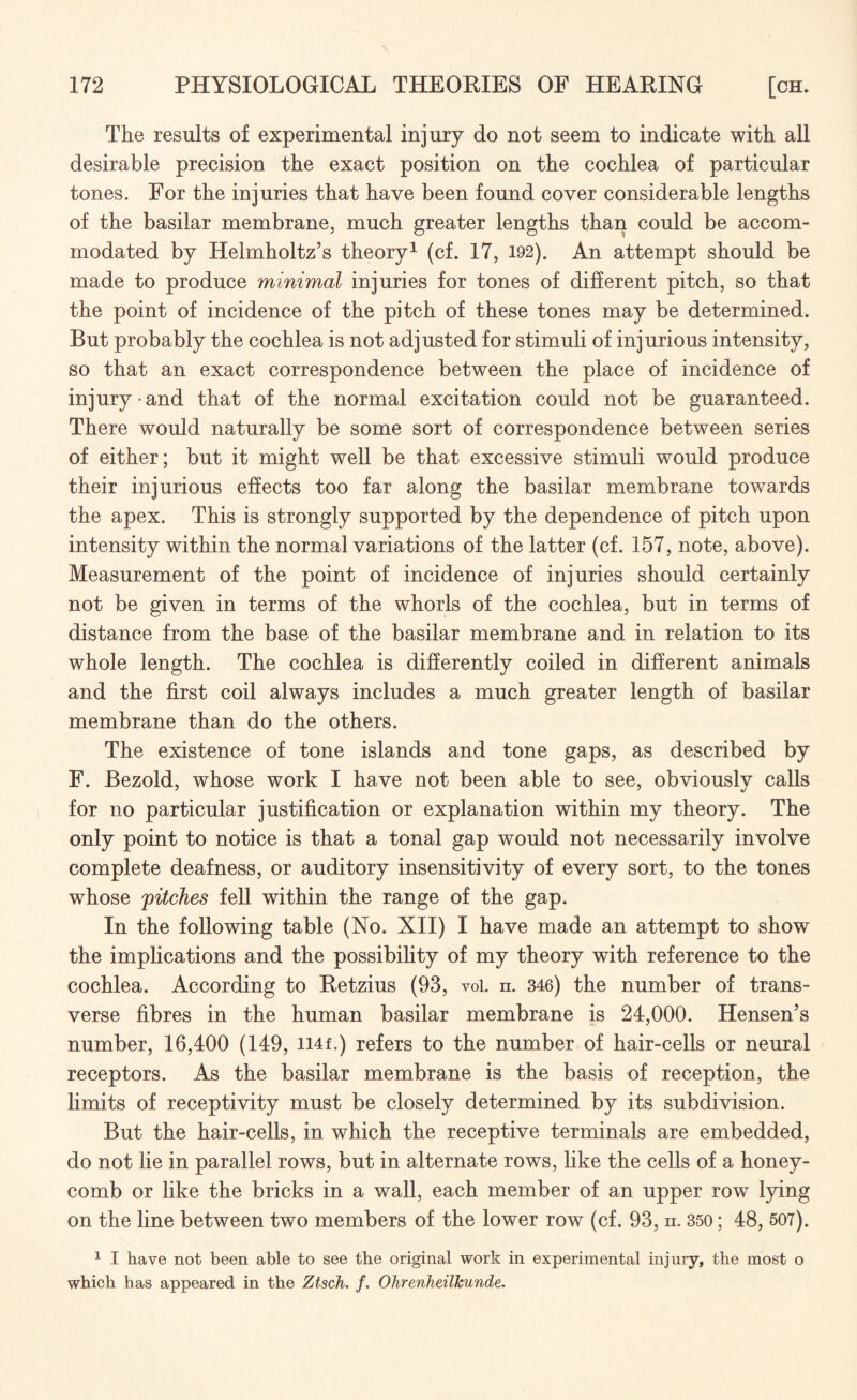 The results of experimental injury do not seem to indicate with all desirable precision the exact position on the cochlea of particular tones. For the injuries that have been found cover considerable lengths of the basilar membrane, much greater lengths than could be accom¬ modated by Helmholtz’s theory1 (cf. 17, 192). An attempt should be made to produce minimal injuries for tones of different pitch, so that the point of incidence of the pitch of these tones may be determined. But probably the cochlea is not adjusted for stimuli of injurious intensity, so that an exact correspondence between the place of incidence of injury and that of the normal excitation could not be guaranteed. There would naturally be some sort of correspondence between series of either; but it might well be that excessive stimuli would produce their injurious effects too far along the basilar membrane towards the apex. This is strongly supported by the dependence of pitch upon intensity within the normal variations of the latter (cf. 157, note, above). Measurement of the point of incidence of injuries should certainly not be given in terms of the whorls of the cochlea, but in terms of distance from the base of the basilar membrane and in relation to its whole length. The cochlea is differently coiled in different animals and the first coil always includes a much greater length of basilar membrane than do the others. The existence of tone islands and tone gaps, as described by F. Bezold, whose work I have not been able to see, obviously calls for no particular justification or explanation within my theory. The only point to notice is that a tonal gap would not necessarily involve complete deafness, or auditory insensitivity of every sort, to the tones whose pitches fell within the range of the gap. In the following table (No. XII) I have made an attempt to show the implications and the possibility of my theory with reference to the cochlea. According to Retzius (93, voi. ii. 346) the number of trans¬ verse fibres in the human basilar membrane is 24,000. Hensen’s number, 16,400 (149, H4f.) refers to the number of hair-cells or neural receptors. As the basilar membrane is the basis of reception, the limits of receptivity must be closely determined by its subdivision. But the hair-cells, in which the receptive terminals are embedded, do not lie in parallel rows, but in alternate rows, like the ceils of a honey¬ comb or like the bricks in a wall, each member of an upper row lying on the line between two members of the lower row (cf. 93, n. 350; 48, 507). 1 I have not been able to see the original work in experimental injury, the most o which has appeared in the Ztsch. f. OhrenkeilJcunde.