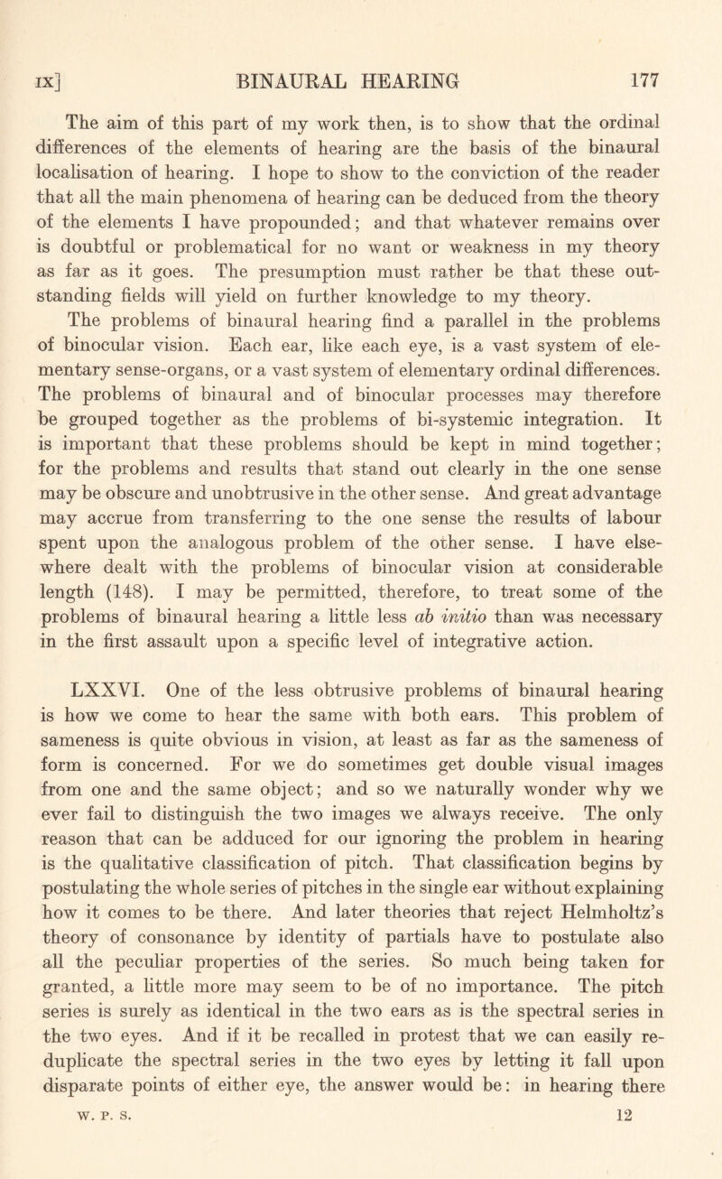 The aim of this part of my work then, is to show that the ordinal differences of the elements of hearing are the basis of the binaural localisation of hearing. I hope to show to the conviction of the reader that all the main phenomena of hearing can be deduced from the theory of the elements I have propounded; and that whatever remains over is doubtful or problematical for no want or weakness in my theory as far as it goes. The presumption must rather be that these out¬ standing fields will yield on further knowledge to my theory. The problems of binaural hearing find a parallel in the problems of binocular vision. Each ear, like each eye, is a vast system of ele¬ mentary sense-organs, or a vast system of elementary ordinal differences. The problems of binaural and of binocular processes may therefore be grouped together as the problems of bi-systemic integration. It is important that these problems should be kept in mind together; for the problems and results that stand out clearly in the one sense may be obscure and unobtrusive in the other sense. And great advantage may accrue from transferring to the one sense the results of labour spent upon the analogous problem of the other sense. I have else¬ where dealt with the problems of binocular vision at considerable length (148). I may be permitted, therefore, to treat some of the problems of binaural hearing a little less ab initio than was necessary in the first assault upon a specific level of integrative action. LXXYI. One of the less obtrusive problems of binaural hearing is how we come to hear the same with both ears. This problem of sameness is quite obvious in vision, at least as far as the sameness of form is concerned. For we do sometimes get double visual images from one and the same object; and so we naturally wonder why we ever fail to distinguish the two images we always receive. The only reason that can be adduced for our ignoring the problem in hearing is the qualitative classification of pitch. That classification begins by postulating the whole series of pitches in the single ear without explaining how it comes to be there. And later theories that reject Helmholtz’s theory of consonance by identity of partials have to postulate also all the peculiar properties of the series. So much being taken for granted, a little more may seem to be of no importance. The pitch series is surely as identical in the two ears as is the spectral series in the two eyes. And if it be recalled in protest that we can easily re¬ duplicate the spectral series in the two eyes by letting it fall upon disparate points of either eye, the answer would be: in hearing there w. p. s. 12