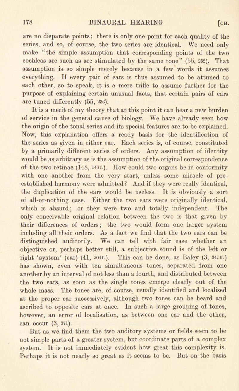 are no disparate points; there is only one point for each quality of the series, and so, of course, the two series are identical. We need only make “the simple assumption that corresponding points of the two cochleas are such as are stimulated by the same tone” (55, 252). That assumption is so simple merely because in a few words it assumes everything. If every pair of ears is thus assumed to be attuned to each other, so to speak, it is a mere trifle to assume further for the purpose of explaining certain unusual facts, that certain pairs of ears are tuned differently (55, 236). It is a merit of my theory that at this point it can bear a new burden of service in the general cause of biology. We have already seen how the origin of the tonal series and its special features are to be explained. Now, this explanation offers a ready basis for the identification of the series as given in either ear. Each series is, of course, constituted by a primarily different series of orders. Any assumption of identity would be as arbitrary as is the assumption of the original correspondence of the two retinae (148, 146 f.). How could two organs be in conformity with one another from the very start, unless some miracle of pre- established harmony were admitted ? And if they were really identical, the duplication of the ears would be useless. It is obviously a sort of all-or-nothing case. Either the two ears were originally identical, which is absurd; or they were two and totally independent. The only conceivable original relation between the two is that given by their differences of orders; the two would form one larger system including all their orders. As a fact we find that the two ears can be distinguished auditorily. We can tell with fair ease whether an objective or, perhaps better still, a subjective sound is of the left or right ‘system’ (ear) (41, 204L). This can be done, as Baley (3, 347ff.) has shown, even with ten simultaneous tones, separated from one another by an interval of not less than a fourth, and distributed between the two ears, as soon as the single tones emerge clearly out of the whole mass. The tones are, of course, usually identified and localised at the proper ear successively, although two tones can be heard and ascribed to opposite ears at once. In such a large grouping of tones, however, an error of localisation, as between one ear and the other, can occur (3, 371). But as we find them the two auditory systems or fields seem to be not simple parts of a greater system, but coordinate parts of a complex system. It is not immediately evident how great this complexity is. Perhaps it is not nearly so great as it seems to be. But on the basis