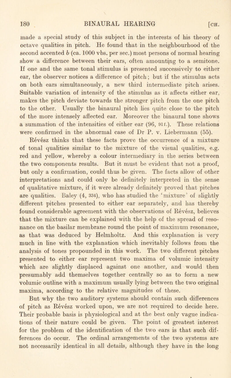 made a special study of this subject in the interests of his theory of octave qualities in pitch. He found that in the neighbourhood of the second accented b (ca. 1000 vbs. per sec.) most persons of normal hearing show a difference between their ears, often amounting to a semitone. If one and the same tonal stimulus is presented successively to either ear, the observer notices a difference of pitch; but if the stimulus acts on both ears simultaneously, a new third intermediate pitch arises. Suitable variation of intensity of the stimulus as it affects either ear, makes the pitch deviate towards the stronger pitch from the one pitch to the other. Usually the binaural pitch lies quite close to the pitch of the more intensely affected ear. Moreover the binaural tone shows a summation of the intensities of either ear (96, 9if.). These relations were confirmed in the abnormal case of Dr P. v. Liebermann (55). Revesz thinks that these facts prove the occurrence of a mixture of tonal qualities similar to the mixture of the visual qualities, e.g. red and yellow, whereby a colour intermediary in the series between the two components results. But it must be evident that not a proof, but only a confirmation, could thus be given. The facts allow of other interpretations and could only be definitely interpreted in the sense of qualitative mixture, if it were already definitely proved that pitches are qualities. Baley (4, 334), who has studied the ‘mixture* of slightly different pitches presented to either ear separately, and has thereby found considerable agreement with the observations of Revesz, believes that the mixture can be explained with the help of the spread of reso¬ nance on the basilar membrane round the point of maximum resonance, as that was deduced by Helmholtz. And this explanation is very much in line with the explanation which inevitably follows from the analysis of tones propounded in this work. The two different pitches presented to either ear represent two maxima of volumic intensity which are slightly displaced against one another, and would then presumably add themselves together centrally so as to form a new volumic outline with a maximum usually lying between the two original maxima, according to the relative magnitudes of these. But why the two auditory systems should contain such differences of pitch as Revesz worked upon, we are not required to decide here. Their probable basis is physiological and at the best only vague indica¬ tions of their nature could be given. The point of greatest interest for the problem of the identification of the two ears is that such dif¬ ferences do occur. The ordinal arrangements of the two systems are not necessarily identical in all details, although they have in the long