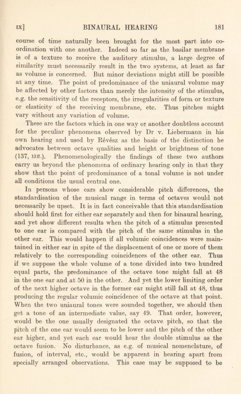 course of time naturally been brought for the most part into co¬ ordination with one another. Indeed so far as the basilar membrane is of a texture to receive the auditory stimulus, a large degree of similarity must necessarily result in the two systems, at least as far as volume is concerned. But minor deviations might still be possible at any time. The point of predominance of the uniaural volume may be affected by other factors than merely the intensity of the stimulus, e.g. the sensitivity of the receptors, the irregularities of form or texture or elasticity of the receiving membrane, etc. Thus pitches might vary without any variation of volume. These are the factors which in one way or another doubtless account for the peculiar phenomena observed by Dr v. Liebermann in his own hearing and used by Revesz as the basis of the distinction he advocates between octave qualities and height or brightness of tone (137, 13ff.). Phenomenologically the findings of these two authors carry us beyond the phenomena of ordinary hearing only in that they show that the point of predominance of a tonal volume is not under all conditions the usual central one. In persons whose ears show considerable pitch differences, the standardisation of the musical range in terms of octaves would not necessarily be upset. It is in fact conceivable that this standardisation should hold first for either ear separately and then for binaural hearing, and yet show different results when the pitch of a stimulus presented to one ear is compared with the pitch of the same stimulus in the other ear. This would happen if all volumic coincidences were main¬ tained in either ear in spite of the displacement of one or more of them relatively to the corresponding coincidences of the other ear. Thus if we suppose the whole volume of a tone divided into two hundred equal parts, the predominance of the octave tone might fall at 48 in the one ear and at 50 in the other. And yet the lower limiting order of the next higher octave in the former ear might still fall at 48, thus producing the regular volumic coincidence of the octave at that point. When the two uniaural tones were sounded together, we should then get a tone of an intermediate value, say 49. That order, however, would be the one usually designated the octave pitch, so that the pitch of the one ear would seem to be lower and the pitch of the other ear higher, and yet each ear would hear the double stimulus as the octave fusion. No disturbance, as e.g. of musical nomenclature, of fusion, of interval, etc., would be apparent in hearing apart from specially arranged observations. This case may be supposed to be