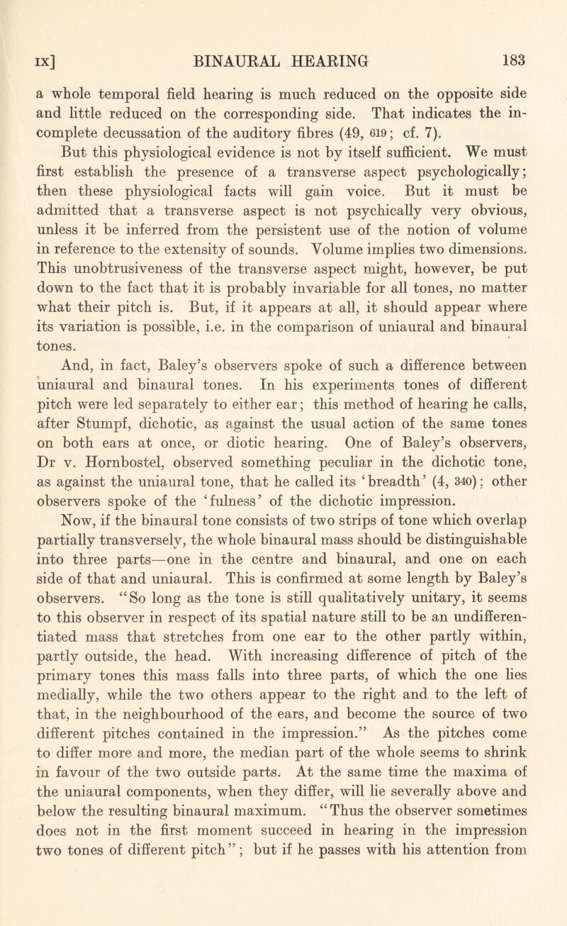 a whole temporal field hearing is much reduced on the opposite side and little reduced on the corresponding side. That indicates the in¬ complete decussation of the auditory fibres (49, 619; cf. 7). But this physiological evidence is not by itself sufficient. We must first establish the presence of a transverse aspect psychologically; then these physiological facts will gain voice. But it must be admitted that a transverse aspect is not psychically very obvious, unless it be inferred from the persistent use of the notion of volume in reference to the extensity of sounds. Volume implies two dimensions. This unobtrusiveness of the transverse aspect might, however, be put down to the fact that it is probably invariable for all tones, no matter what their pitch is. But, if it appears at all, it should appear where its variation is possible, i.e. in the comparison of uniaural and binaural # tones. And, in fact, Baley’s observers spoke of such a difference between uniaural and binaural tones. In his experiments tones of different pitch were led separately to either ear; this method of hearing he calls, after Stumpf, dichotic, as against the usual action of the same tones on both ears at once, or diotic hearing. One of Baley’s observers, Dr v. Hornbostel, observed something peculiar in the dichotic tone, as against the uniaural tone, that he called its ‘ breadth ’ (4, 340); other observers spoke of the 'fulness’ of the dichotic impression. Now, if the binaural tone consists of two strips of tone which overlap partially transversely, the whole binaural mass should be distinguishable into three parts—one in the centre and binaural, and one on each side of that and uniaural. This is confirmed at some length by Baley’s observers. So long as the tone is still qualitatively unitary, it seems to this observer in respect of its spatial nature still to be an undifferen¬ tiated mass that stretches from one ear to the other partly within, partly outside, the head. With increasing difference of pitch of the primary tones this mass falls into three parts, of which the one lies medially, while the two others appear to the right and to the left of that, in the neighbourhood of the ears, and become the source of two different pitches contained in the impression.” As the pitches come to differ more and more, the median part of the whole seems to shrink in favour of the two outside parts. At the same time the maxima of the uniaural components, when they differ, will lie severally above and below the resulting binaural maximum. “ Thus the observer sometimes does not in the first moment succeed in hearing in the impression two tones of different pitch”; but if he passes with his attention from