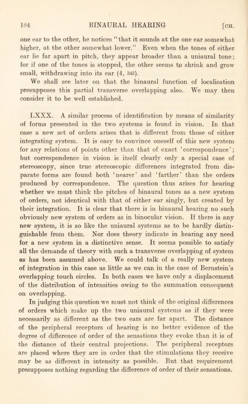 one ear to the other, he notices “ that it sounds at the one ear somewhat higher, at the other somewhat lower.” Even when the tones of either ear lie far apart in pitch, they appear broader than a uniaural tone; for if one of the tones is stopped, the other seems tp shrink and grow small, withdrawing into its ear (4, 343). We shall see later on that the binaural function of localisation presupposes this partial transverse overlapping also. We may then consider it to be well established. LXXX. A similar process of identification by means of similarity of forms presented in the two systems is found in vision. In that case a new set of orders arises that is different from those of either integrating system. It is easy to convince oneself of this new system for any relations of points other than that of exact ' correspondence5; but correspondence in vision is itself clearly only a special case of stereoscopy, since true stereoscopic differences integrated from dis¬ parate forms are found both 'nearer5 and 'farther5 than the orders produced by correspondence. The question thus arises for hearing whether we must think the pitches of binaural tones as a new system of orders, not identical with that of either ear singly, but created by their integration. It is clear that there is in binaural hearing no such obviously new system of orders as in binocular vision. If there is any new system, it is so like the uniaural systems as to be hardly distin¬ guishable from them. Nor does theory indicate in hearing any need for a new system in a distinctive sense. It seems possible to satisfy all the demands of theory with such a transverse overlapping of system as has been assumed above. We could talk of a really new system of integration in this case as little as we can in the case of Bernstein’s overlapping touch circles. In both cases we have only a displacement of the distribution of intensities owing to the summation consequent on overlapping. In judging this question we must not think of the original differences of orders which make up the two uniaural systems as if they were necessarily as different as the two ears are far apart. The distance of the peripheral receptors of hearing is no better evidence of the degree of difference of order of the sensations they evoke than it is of the distance of their central projections. The peripheral receptors are placed where they are in order that the stimulations they receive may be as different in intensity as possible. But that requirement presupposes nothing regarding the difference of order of their sensations.