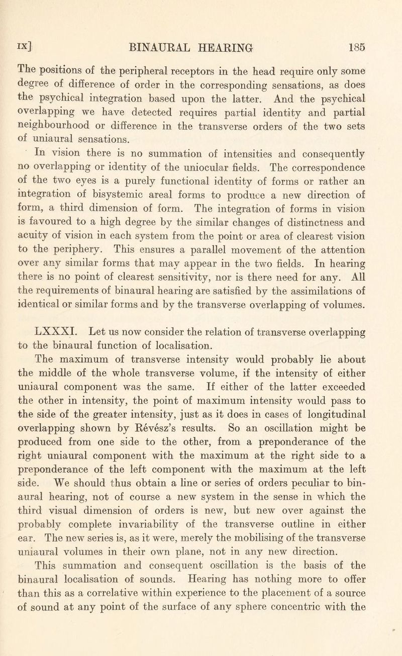 The positions of the peripheral receptors in the head require only some degree of difference of order in the corresponding sensations, as does the psychical integration based upon the latter. And the psychical overlapping we have detected requires partial identity and partial neighbourhood or difference in the transverse orders of the two sets of uniaural sensations. In vision there is no summation of intensities and consequently no overlapping or identity of the uniocular fields. The correspondence of the two eyes is a purely functional identity of forms or rather an integration of bisystemic areal forms to produce a new direction of form, a third dimension of form. The integration of forms in vision is favoured to a high degree by the similar changes of distinctness and acuity of vision in each system from the point or area of clearest vision to the periphery. This ensures a parallel movement of the attention over any similar forms that may appear in the two fields. In hearing there is no point of clearest sensitivity, nor is there need for any. All the requirements of binaural hearing are satisfied by the assimilations of identical or similar forms and by the transverse overlapping of volumes. LXXXI. Let us now consider the relation of transverse overlapping to the binaural function of localisation. The maximum of transverse intensity would probably lie about the middle of the whole transverse volume, if the intensity of either uniaural component was the same. If either of the latter exceeded the other in intensity, the point of maximum intensity would pass to the side of the greater intensity, just as it does in cases of longitudinal overlapping shown by Revesz’s results. So an oscillation might be produced from one side to the other, from a preponderance of the right uniaural component with the maximum at the right side to a preponderance of the left component with the maximum at the left side. We should thus obtain a line or series of orders peculiar to bin¬ aural hearing, not of course a new system in the sense in which the third visual dimension of orders is new, but new over against the probably complete invariability of the transverse outline in either ear. The new series is, as it were, merely the mobilising of the transverse uniaural volumes in their own plane, not in any new direction. This summation and consequent oscillation is the basis of the binaural localisation of sounds. Hearing has nothing more to offer than this as a correlative within experience to the placement of a source of sound at any point of the surface of any sphere concentric with the