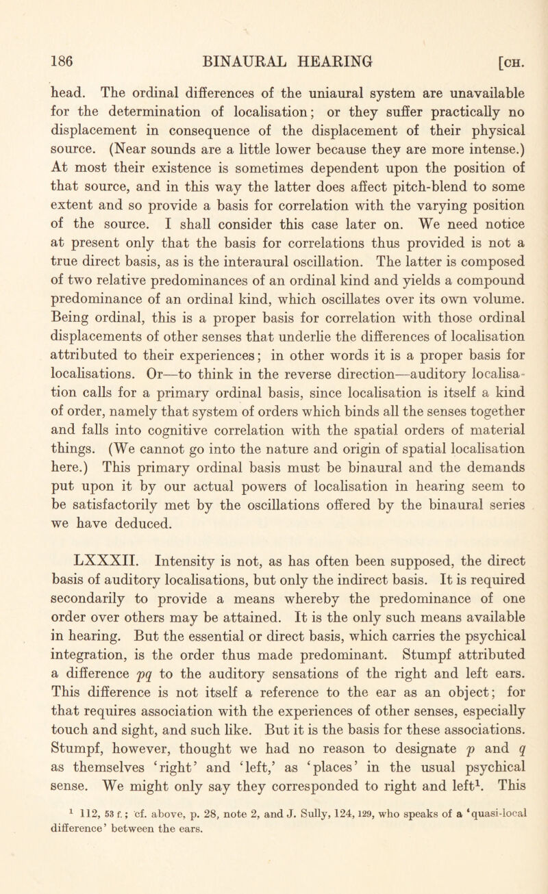 head. The ordinal differences of the uniaural system are unavailable for the determination of localisation; or they suffer practically no displacement in consequence of the displacement of their physical source. (Near sounds are a little lower because they are more intense.) At most their existence is sometimes dependent upon the position of that source, and in this way the latter does affect pitch-biend to some extent and so provide a basis for correlation with the varying position of the source. I shall consider this case later on. We need notice at present only that the basis for correlations thus provided is not a true direct basis, as is the interaural oscillation. The latter is composed of two relative predominances of an ordinal kind and yields a compound predominance of an ordinal kind, which oscillates over its own volume. Being ordinal, this is a proper basis for correlation with those ordinal displacements of other senses that underlie the differences of localisation attributed to their experiences; in other words it is a proper basis for localisations. Or—to think in the reverse direction—auditory localisa¬ tion calls for a primary ordinal basis, since localisation is itself a kind of order, namely that system of orders which binds all the senses together and falls into cognitive correlation with the spatial orders of material things. (We cannot go into the nature and origin of spatial localisation here.) This primary ordinal basis must be binaural and the demands put upon it by our actual powers of localisation in hearing seem to be satisfactorily met by the oscillations offered by the binaural series we have deduced. LXXXII. Intensity is not, as has often been supposed, the direct basis of auditory localisations, but only the indirect basis. It is required secondarily to provide a means whereby the predominance of one order over others may be attained. It is the only such means available in hearing. But the essential or direct basis, which carries the psychical integration, is the order thus made predominant. Stumpf attributed a difference pq to the auditory sensations of the right and left ears. This difference is not itself a reference to the ear as an object; for that requires association with the experiences of other senses, especially touch and sight, and such like. But it is the basis for these associations. Stumpf, however, thought we had no reason to designate p and q as themselves ‘right5 and ‘left,’ as ‘places’ in the usual psychical sense. We might only say they corresponded to right and left1. This 1 112, 53 f.; cf. above, p. 28, note 2, and J. Sully, 124,129, who speaks of a ‘quasi-local difference’ between the ears.