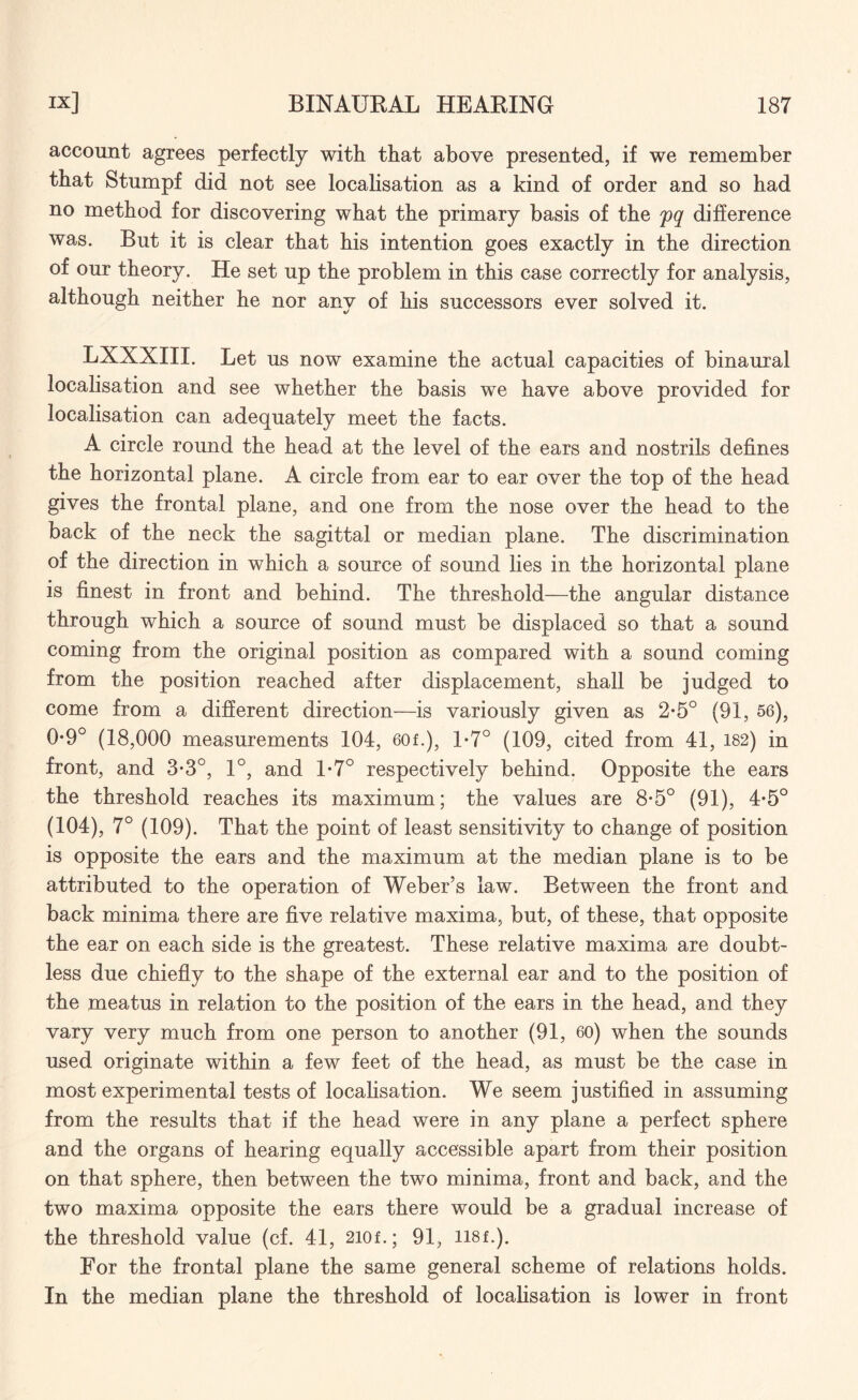 account agrees perfectly with that above presented, if we remember that Stumpf did not see localisation as a kind of order and so had no method for discovering what the primary basis of the pq difference was. But it is clear that his intention goes exactly in the direction of our theory. He set up the problem in this case correctly for analysis, although neither he nor any of his successors ever solved it. LXXXIII. Let us now examine the actual capacities of binaural localisation and see whether the basis we have above provided for localisation can adequately meet the facts. A circle round the head at the level of the ears and nostrils defines the horizontal plane. A circle from ear to ear over the top of the head gives the frontal plane, and one from the nose over the head to the back of the neck the sagittal or median plane. The discrimination of the direction in which a source of sound lies in the horizontal plane is finest in front and behind. The threshold—the angular distance through which a source of sound must be displaced so that a sound coming from the original position as compared with a sound coming from the position reached after displacement, shall be judged to come from a different direction—is variously given as 2-5° (91, 56), 0*9° (18,000 measurements 104, 60f.), 1-7° (109, cited from 41, 182) in front, and 3-3°, 1°, and 1-7° respectively behind. Opposite the ears the threshold reaches its maximum; the values are 8-5° (91), 4-5° (104), 7° (109). That the point of least sensitivity to change of position is opposite the ears and the maximum at the median plane is to be attributed to the operation of Weber’s law. Between the front and back minima there are five relative maxima, but, of these, that opposite the ear on each side is the greatest. These relative maxima are doubt¬ less due chiefly to the shape of the external ear and to the position of the meatus in relation to the position of the ears in the head, and they vary very much from one person to another (91, 60) when the sounds used originate within a few feet of the head, as must be the case in most experimental tests of localisation. We seem justified in assuming from the results that if the head were in any plane a perfect sphere and the organs of hearing equally accessible apart from their position on that sphere, then between the two minima, front and back, and the two maxima opposite the ears there would be a gradual increase of the threshold value (cf. 41, 2i0f.; 91, H8f.). For the frontal plane the same general scheme of relations holds. In the median plane the threshold of localisation is lower in front