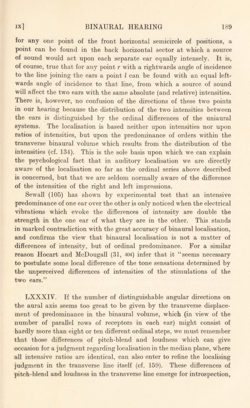 for any one point of the front horizontal semicircle of positions, a point can be found in the back horizontal sector at which a source of sound would act upon each separate ear equally intensely. It is, of course, true that for any point r with a rightwards angle of incidence to the line joining the ears a point l can be found with an equal left¬ wards angle of incidence to that line, from which a source of sound will affect the two ears with the same absolute (and relative) intensities. There is, however, no confusion of the directions of these two points in our hearing because the distribution of the two intensities between the ears is distinguished by the ordinal differences of the uniaural systems. The localisation is based neither upon intensities nor upon ratios of intensities, but upon the predominance of orders within the transverse binaural volume which results from the distribution of the intensities (cf. 134). This is the sole basis upon which we can explain the psychological fact that in auditory localisation we are directly aware of the localisation so far as the ordinal series above described is concerned, but that we are seldom normally aware of the difference of the intensities of the right and left impressions. Sewall (105) has shown by experimental test that an intensive predominance of one ear over the other is only noticed when the electrical t vibrations which evoke the differences of intensity are double the strength in the one ear of what they are in the other. This stands in marked contradiction with the great accuracy of binaural localisation, and confirms the view that binaural localisation is not a matter of differences of intensity, but of ordinal predominance. For a similar reason Hocart and McDougall (31, 404) infer that it “ seems necessary to postulate some local difference of the tone sensations determined by the unperceived differences of intensities of the stimulations of the two ears.” LXXXIV. If the number of distinguishable angular directions on the aural axis seems too great to be given by the transverse displace¬ ment of predominance in the binaural volume, which (in view of the number of parallel rows of receptors in each ear) might consist of hardly more than eight or ten different ordinal steps, we must remember that those differences of pitch-blend and loudness which can give occasion for a judgment regarding localisation in the median plane, where all intensive ratios are identical, can also enter to refine the localising judgment in the transverse line itself (cf. 159). These differences of pitch-blend and loudness in the transverse line emerge for introspection,