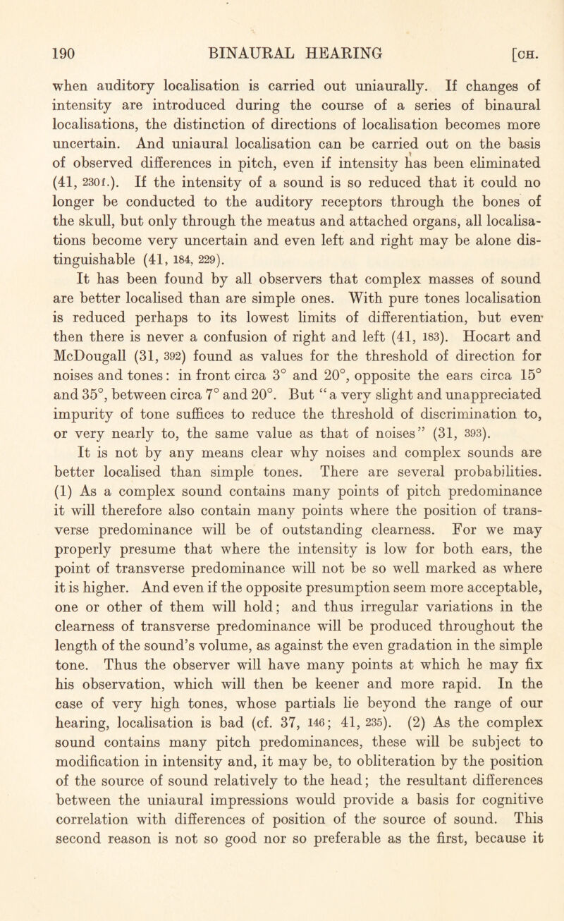 when auditory localisation is carried out uniaurally. If changes of intensity are introduced during the course of a series of binaural localisations, the distinction of directions of localisation becomes more uncertain. And uniaural localisation can be carried out on the basis of observed differences in pitch, even if intensity has been eliminated (41 , 230f.). If the intensity of a sound is so reduced that it could no longer be conducted to the auditory receptors through the bones of the skull, but only through the meatus and attached organs, all localisa¬ tions become very uncertain and even left and right may be alone dis¬ tinguishable (41, 184, 229). It has been found by all observers that complex masses of sound are better localised than are simple ones. With pure tones localisation is reduced perhaps to its lowest limits of differentiation, but even' then there is never a confusion of right and left (41, 183). Hocart and McDougall (31, 392) found as values for the threshold of direction for noises and tones: in front circa 3° and 20°, opposite the ears circa 15° and 35°, between circa 7° and 20°. But “ a very slight and unappreciated impurity of tone suffices to reduce the threshold of discrimination to, or very nearly to, the same value as that of noises” (31, 393). It is not by any means clear why noises and complex sounds are better localised than simple tones. There are several probabilities. (1) As a complex sound contains many points of pitch predominance it will therefore also contain many points where the position of trans¬ verse predominance will be of outstanding clearness. For we may properly presume that where the intensity is low for both ears, the point of transverse predominance will not be so well marked as where it is higher. And even if the opposite presumption seem more acceptable, one or other of them will hold; and thus irregular variations in the clearness of transverse predominance will be produced throughout the length of the sound’s volume, as against the even gradation in the simple tone. Thus the observer will have many points at which he may fix his observation, which will then be keener and more rapid. In the case of very high tones, whose partials lie beyond the range of our hearing, localisation is bad (cf. 37, 146; 41, 235). (2) As the complex sound contains many pitch predominances, these will be subject to modification in intensity and, it may be, to obliteration by the position of the source of sound relatively to the head; the resultant differences between the uniaural impressions would provide a basis for cognitive correlation with differences of position of the source of sound. This second reason is not so good nor so preferable as the first, because it