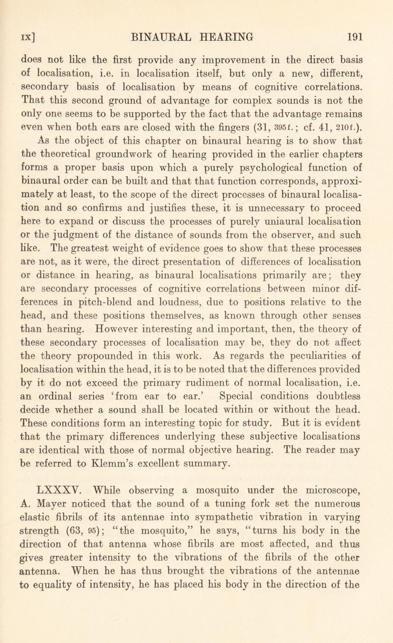 does not like the first provide any improvement in the direct basis of localisation, i.e. in localisation itself, but only a new, different, secondary basis of localisation by means of cognitive correlations. That this second ground of advantage for complex sounds is not the only one seems to be supported by the fact that the advantage remains even when both ears are closed with the fingers (31, 395f.; cf. 41, 2i0f.). As the object of this chapter on binaural hearing is to show that the theoretical groundwork of hearing provided in the earlier chapters forms a proper basis upon which a purely psychological function of binaural order can be built and that that function corresponds, approxi¬ mately at least, to the scope of the direct processes of binaural localisa¬ tion and so confirms and justifies these, it is unnecessary to proceed here to expand or discuss the processes of purely uniaural localisation or the judgment of the distance of sounds from the observer, and such like. The greatest weight of evidence goes to show that these processes are not, as it were, the direct presentation of differences of localisation or distance in hearing, as binaural localisations primarily are; they are secondary processes of cognitive correlations between minor dif¬ ferences in pitch-blend and loudness, due to positions relative to the head, and these positions themselves, as known through other senses than hearing. However interesting and important, then, the theory of these secondary processes of localisation may be, they do not affect the theory propounded in this work. As regards the peculiarities of localisation within the head, it is to be noted that the differences provided by it do not exceed the primary rudiment of normal localisation, i.e. an ordinal series ‘from ear to ear.’ Special conditions doubtless decide whether a sound shall be located within or without the head. These conditions form an interesting topic for study. But it is evident that the primary differences underlying these subjective localisations are identical with those of normal objective hearing. The reader may be referred to Klemm’s excellent summary. LXXXV. While observing a mosquito under the microscope, A. Mayer noticed that the sound of a tuning fork set the numerous elastic fibrils of its antennae into sympathetic vibration in varying strength (63, 95); “the mosquito,” he says, “turns his body in the direction of that antenna whose fibrils are most affected, and thus gives greater intensity to the vibrations of the fibrils of the other antenna. When he has thus brought the vibrations of the antennae to equality of intensity, he has placed his body in the direction of the
