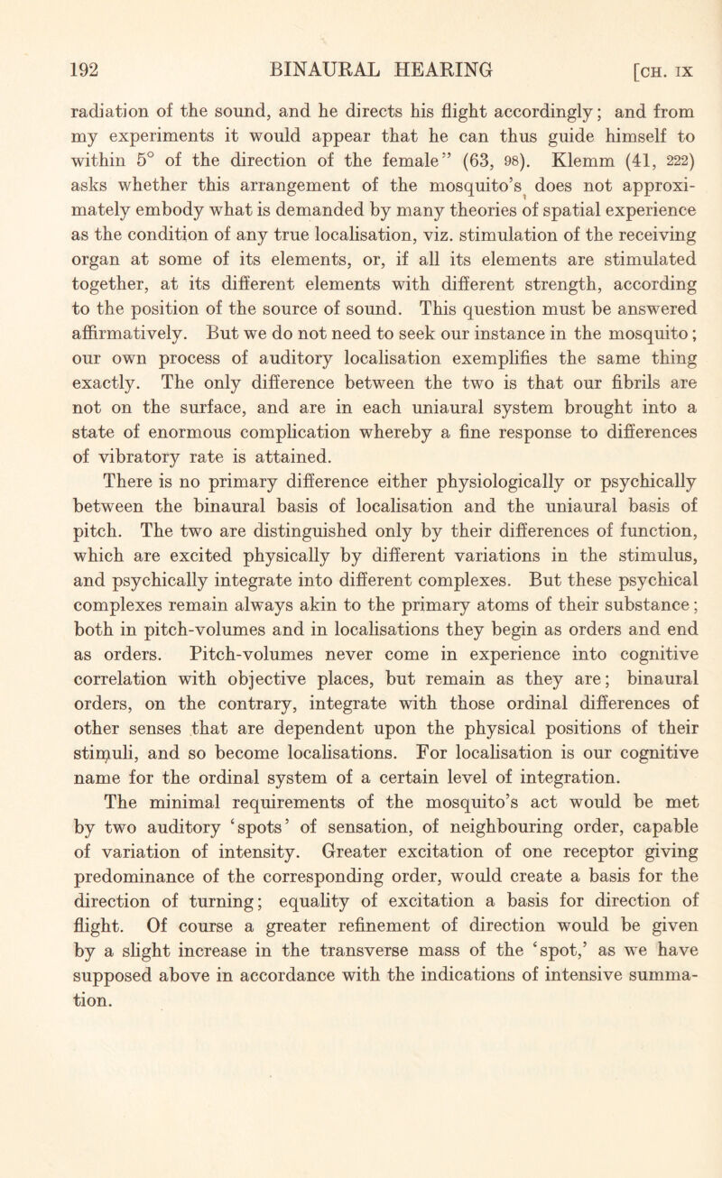 radiation of the sound, and he directs his flight accordingly; and from my experiments it would appear that he can thus guide himself to within 5° of the direction of the female55 (63, 98). Klemm (41, 222) asks whether this arrangement of the mosquito’s does not approxi¬ mately embody what is demanded by many theories of spatial experience as the condition of any true localisation, viz. stimulation of the receiving organ at some of its elements, or, if all its elements are stimulated together, at its different elements with different strength, according to the position of the source of sound. This question must be answered affirmatively. But we do not need to seek our instance in the mosquito; our own process of auditory localisation exemplifies the same thing exactly. The only difference between the two is that our fibrils are not on the surface, and are in each uniaural system brought into a state of enormous complication whereby a fine response to differences of vibratory rate is attained. There is no primary difference either physiologically or psychically between the binaural basis of localisation and the uniaural basis of pitch. The two are distinguished only by their differences of function, which are excited physically by different variations in the stimulus, and psychically integrate into different complexes. But these psychical complexes remain always akin to the primary atoms of their substance; both in pitch-volumes and in localisations they begin as orders and end as orders. Pitch-volumes never come in experience into cognitive correlation with objective places, but remain as they are; binaural orders, on the contrary, integrate with those ordinal differences of other senses that are dependent upon the physical positions of their stimuli, and so become localisations. For localisation is our cognitive name for the ordinal system of a certain level of integration. The minimal requirements of the mosquito’s act would be met by two auditory ‘spots’ of sensation, of neighbouring order, capable of variation of intensity. Greater excitation of one receptor giving predominance of the corresponding order, would create a basis for the direction of turning; equality of excitation a basis for direction of flight. Of course a greater refinement of direction would be given by a slight increase in the transverse mass of the ‘spot,’ as we have supposed above in accordance with the indications of intensive summa¬ tion.