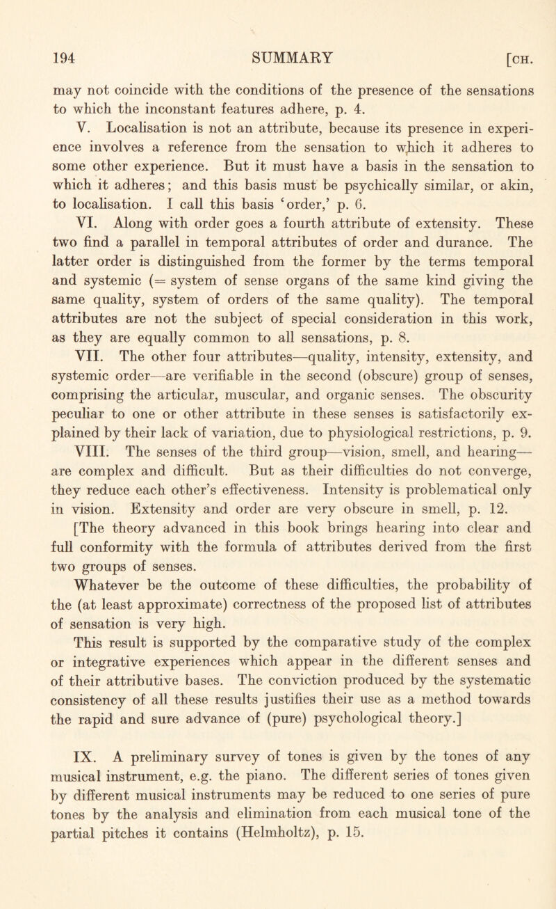 may not coincide with the conditions of the presence of the sensations to which the inconstant features adhere, p. 4. V. Localisation is not an attribute, because its presence in experi¬ ence involves a reference from the sensation to which it adheres to some other experience. But it must have a basis in the sensation to which it adheres; and this basis must be psychically similar, or akin, to localisation. I call this basis ‘order,’ p. 6. VI. Along with order goes a fourth attribute of extensity. These two find a parallel in temporal attributes of order and durance. The latter order is distinguished from the former by the terms temporal and systemic (= system of sense organs of the same kind giving the same quality, system of orders of the same quality). The temporal attributes are not the subject of special consideration in this work, as they are equally common to all sensations, p. 8. VII. The other four attributes—quality, intensity, extensity, and systemic order—are verifiable in the second (obscure) group of senses, comprising the articular, muscular, and organic senses. The obscurity peculiar to one or other attribute in these senses is satisfactorily ex¬ plained by their lack of variation, due to physiological restrictions, p. 9. VIII. The senses of the third group—vision, smell, and hearing— are complex and difficult. But as their difficulties do not converge, they reduce each other’s effectiveness. Intensity is problematical only in vision. Extensity and order are very obscure in smell, p. 12. [The theory advanced in this book brings hearing into clear and full conformity with the formula of attributes derived from the first two groups of senses. Whatever be the outcome of these difficulties, the probability of the (at least approximate) correctness of the proposed list of attributes of sensation is very high. This result is supported by the comparative study of the complex or integrative experiences which appear in the different senses and of their attributive bases. The conviction produced by the systematic consistency of all these results justifies their use as a method towards the rapid and sure advance of (pure) psychological theory.] IX. A preliminary survey of tones is given by the tones of any musical instrument, e.g. the piano. The different series of tones given by different musical instruments may be reduced to one series of pure tones by the analysis and elimination from each musical tone of the partial pitches it contains (Helmholtz), p. 15.