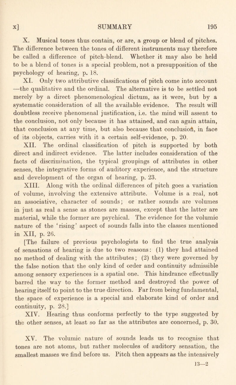 X. Musical tones thus contain, or are, a group or blend of pitches. The difference between the tones of different instruments may therefore be called a difference of pitch-blend. Whether it may also be held to be a blend of tones is a special problem, not a presupposition of the psychology of hearing, p. 18. XI. Only two attributive classifications of pitch come into account —the qualitative and the ordinal. The alternative is to be settled not merely by a direct phenomenological dictum, as it were, but by a systematic consideration of all the available evidence. The result will doubtless receive phenomenal justification, i.e. the mind will assent to the conclusion, not only because it has attained, and can again attain, that conclusion at any time, but also because that conclusion, in face of its objects, carries with it a certain self-evidence, p. 20. XII. The ordinal classification of pitch is supported by both direct and indirect evidence. The latter includes consideration of the facts of discrimination, the typical groupings of attributes in other senses, the integrative forms of auditory experience, and the structure and development of the organ of hearing, p. 23. XIII. Along with the ordinal differences of pitch goes a variation of volume, involving the extensive attribute. Volume is a real, not an associative, character of sounds; or rather sounds are volumes in just as real a sense as stones are masses, except that the latter are material, while the former are psychical. The evidence for the volumic nature of the 'rising5 aspect of sounds falls into the classes mentioned in XII, p. 26. [The failure of previous psychologists to find the true analysis of sensations of hearing is due to two reasons: (1) they had attained no method of dealing with the attributes; (2) they were governed by the false notion that the only kind of order and continuity admissible among sensory experiences is a spatial one. This hindrance effectually barred the way to the former method and destroyed the power of hearing itself to point to the true direction. Far from being fundamental, the space of experience is a special and elaborate kind of order and continuity, p. 28.] XIV. Hearing thus conforms perfectly to the type suggested by the other senses, at least so far as the attributes are concerned, p. 30. XV. The volumic nature of sounds leads us to recognise that tones are not atoms, but rather molecules of auditory sensation, the smallest masses we find before us. Pitch then appears as the intensively 13—2