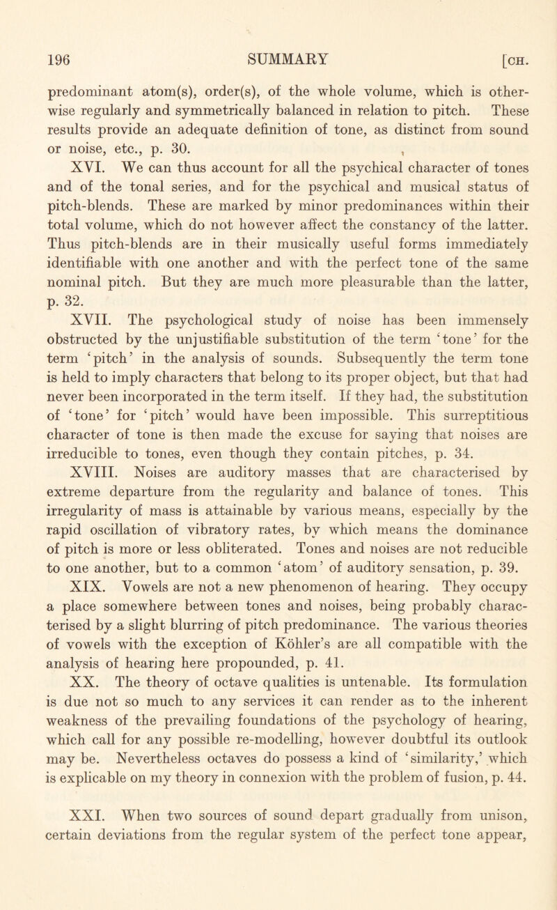 predominant atom(s), order(s), of the whole volume, which is other¬ wise regularly and symmetrically balanced in relation to pitch. These results provide an adequate definition of tone, as distinct from sound or noise, etc., p. 30. , XVI. We can thus account for all the psychical character of tones and of the tonal series, and for the psychical and musical status of pitch-blends. These are marked by minor predominances within their total volume, which do not however affect the constancy of the latter. Thus pitch-blends are in their musically useful forms immediately identifiable with one another and with the perfect tone of the same nominal pitch. But they are much more pleasurable than the latter, p. 32. XVII. The psychological study of noise has been immensely obstructed by the unjustifiable substitution of the term ‘tone5 for the term ‘pitch5 in the analysis of sounds. Subsequently the term tone is held to imply characters that belong to its proper object, but that had never been incorporated in the term itself. If they had, the substitution of ‘tone5 for ‘pitch5 would have been impossible. This surreptitious character of tone is then made the excuse for saying that noises are irreducible to tones, even though they contain pitches, p. 34. XVIII. Noises are auditory masses that are characterised by extreme departure from the regularity and balance of tones. This irregularity of mass is attainable by various means, especially by the rapid oscillation of vibratory rates, by which means the dominance of pitch is more or less obliterated. Tones and noises are not reducible to one another, but to a common ‘atom5 of auditory sensation, p. 39. XIX. Vowels are not a new phenomenon of hearing. They occupy a place somewhere between tones and noises, being probably charac¬ terised by a slight blurring of pitch predominance. The various theories of vowels with the exception of Kohler’s are all compatible with the analysis of hearing here propounded, p. 41. XX. The theory of octave qualities is untenable. Its formulation is due not so much to any services it can render as to the inherent weakness of the prevailing foundations of the psychology of hearing, which call for any possible re-modelling, however doubtful its outlook may be. Nevertheless octaves do possess a kind of ‘similarity,5 which is explicable on my theory in connexion with the problem of fusion, p. 44. XXI. When two sources of sound depart gradually from unison, certain deviations from the regular system of the perfect tone appear,