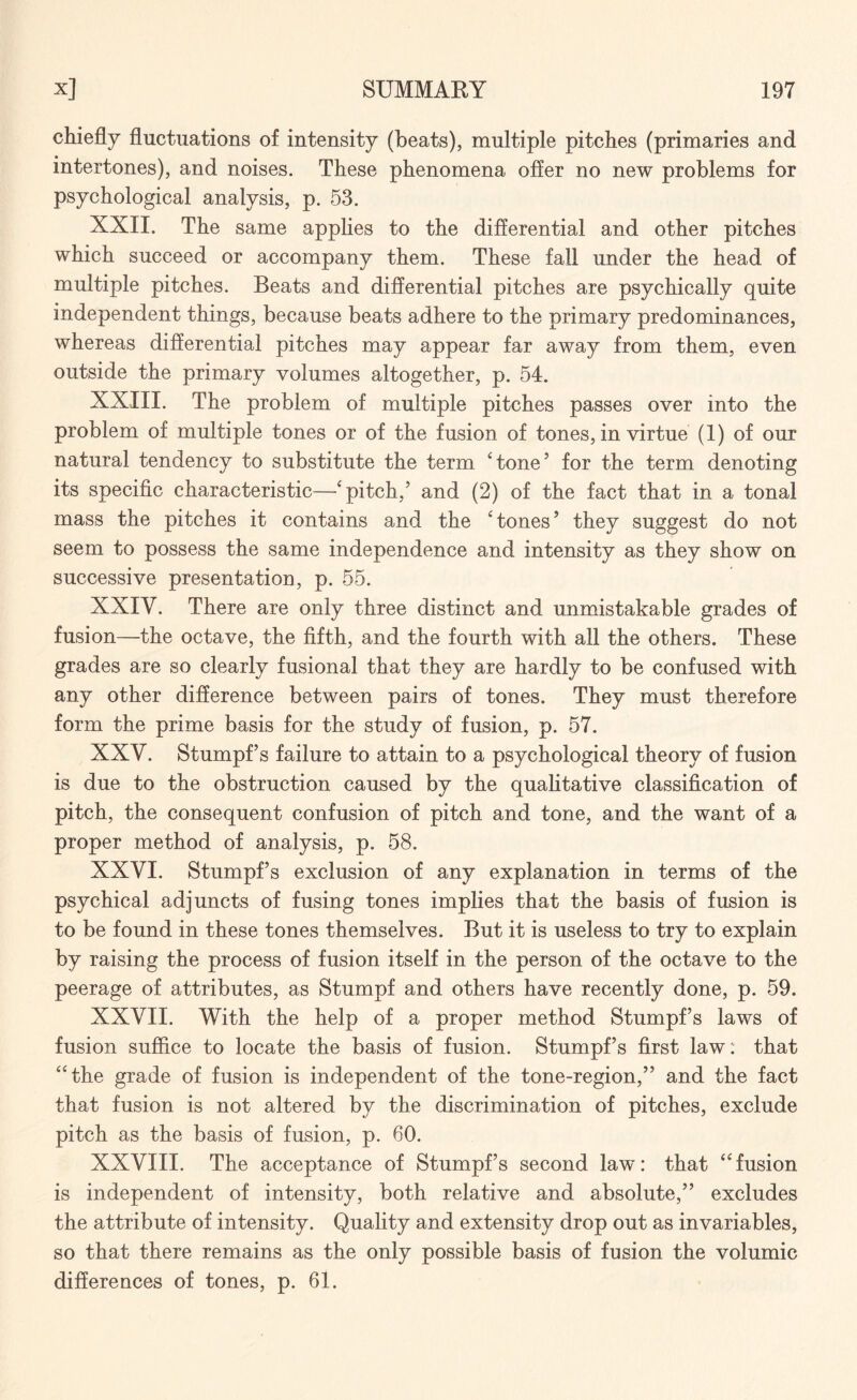 chiefly fluctuations of intensity (beats), multiple pitches (primaries and intertones), and noises. These phenomena offer no new problems for psychological analysis, p. 53. XXII. The same applies to the differential and other pitches which succeed or accompany them. These fall under the head of multiple pitches. Beats and differential pitches are psychically quite independent things, because beats adhere to the primary predominances, whereas differential pitches may appear far away from them, even outside the primary volumes altogether, p. 54. XXIII. The problem of multiple pitches passes over into the problem of multiple tones or of the fusion of tones, in virtue (1) of our natural tendency to substitute the term ‘tone’ for the term denoting its specific characteristic—‘pitch,’ and (2) of the fact that in a tonal mass the pitches it contains and the ‘tones’ they suggest do not seem to possess the same independence and intensity as they show on successive presentation, p. 55. XXIV. There are only three distinct and unmistakable grades of fusion—the octave, the fifth, and the fourth with all the others. These grades are so clearly fusional that they are hardly to be confused with any other difference between pairs of tones. They must therefore form the prime basis for the study of fusion, p. 57. XXV. Stumpf’s failure to attain to a psychological theory of fusion is due to the obstruction caused by the qualitative classification of pitch, the consequent confusion of pitch and tone, and the want of a proper method of analysis, p. 58. XXVI. Stumpf’s exclusion of any explanation in terms of the psychical adjuncts of fusing tones implies that the basis of fusion is to be found in these tones themselves. But it is useless to try to explain by raising the process of fusion itself in the person of the octave to the peerage of attributes, as Stumpf and others have recently done, p. 59. XXVII. With the help of a proper method Stumpf’s laws of fusion suffice to locate the basis of fusion. Stumpf’s first law: that “the grade of fusion is independent of the tone-region,” and the fact that fusion is not altered by the discrimination of pitches, exclude pitch as the basis of fusion, p. 60. XXVIII. The acceptance of Stumpf’s second law: that “fusion is independent of intensity, both relative and absolute,” excludes the attribute of intensity. Quality and extensity drop out as in variables, so that there remains as the only possible basis of fusion the volumic differences of tones, p. 61.
