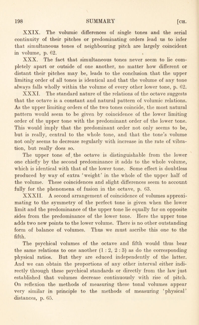 XXIX. The volumie differences of single tones and the serial continuity of their pitches or predominating orders lead us to infer that simultaneous tones of neighbouring pitch are largely coincident in volume, p. 62. , XXX. The fact that simultaneous tones never seem to he com¬ pletely apart or outside of one another, no matter how different or distant their pitches may be, leads to the conclusion that the upper limiting order of all tones is identical and that the volume of any tone always falls wholly within the volume of every other lower tone, p. 62. XXXI. The standard nature of the relations of the octave suggests that the octave is a constant and natural pattern of volumie relations. As the upper limiting orders of the two tones coincide, the most natural pattern would seem to be given by coincidence of the lower limiting order of the upper tone with the predominant order of the lower tone. This would imply that the predominant order not only seems to be, but is really, central to the whole tone, and that the tone’s volume not only seems to decrease regularly with increase in the rate of vibra¬ tion, but really does so. The upper tone of, the octave is distinguishable from the lower one chiefly by the second predominance it adds to the whole volume, which is identical with that of the lower tone. Some effect is doubtless produced by way of extra 'weight’ in the whole of the upper half of the volume. These coincidences and slight differences seem to account fully for the phenomena of fusion in the octave, p. 63. XXXII. A second arrangement of coincidence of volumes approxi¬ mating to the symmetry of the perfect tone is given when the lower limit and the predominance of the upper tone lie equally far on opposite sides from the predominance of the lower tone. Here the upper tone adds two new points to the lower volume. There is no other outstanding form of balance of volumes. Thus we must ascribe this one to the fifth. The psychical volumes of the octave and fifth would thus bear the same relations to one another (1 : 2, 2 : 3) as do the corresponding physical ratios. But they are educed independently of the latter. And we can obtain the proportions of any other interval either indi¬ rectly through these psychical standards or directly from the law just established that volumes decrease continuously with rise of pitch. On reflexion the methods of measuring these tonal volumes appear very similar in principle to the methods of measuring 'physical’ distances, p. 65.