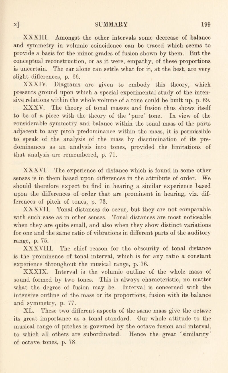 XXXIII. Amongst the other intervals some decrease of balance and symmetry in volnmic coincidence can be traced which seems to provide a basis for the minor grades of fusion shown by them. But the conceptual reconstruction, or as it were, empathy, of these proportions is uncertain. The ear alone can settle what for it, at the best, are very slight differences, p. 66. XXXIY. Diagrams are given to embody this theory, which presents ground upon which a special experimental study of the inten¬ sive relations within the whole volume of a tone could be built up, p. 69. XXXV. The theory of tonal masses and fusion thus shows itself to be of a piece with the theory of the c pure5 tone. In view of the considerable symmetry and balance within the tonal mass of the parts adjacent to any pitch predominance within the mass, it is permissible to speak of the analysis of the mass by discrimination of its pre¬ dominances as an analysis into tones, provided the limitations of that analysis are remembered, p. 71. XXXVI. The experience of distance which is found in some other senses is in them based upon differences in the attribute of order. We should therefore expect to find in hearing a similar experience based upon the differences of order that are prominent in hearing, viz. dif¬ ferences of pitch of tones, p. 73. XXXVII. Tonal distances do occur, but they are not comparable with such ease as in other senses. Tonal distances are most noticeable when they are quite small, and also when they show distinct variations for one and the same ratio of vibrations in different parts of the auditory range, p. 75. XXXVIII. The chief reason for the obscurity of tonal distance is the prominence of tonal interval, which is for any ratio a constant experience throughout the musical range, p. 76. XXXIX. Interval is the volumic outline of the whole mass of sound formed by two tones. This is always characteristic, no matter what the degree of fusion may be. Interval is concerned with the intensive outline of the mass or its proportions, fusion with its balance and symmetry, p. 77. XL. These two different aspects of the same mass give the octave its great importance as a tonal standard. Our whole attitude to the musical range of pitches is governed by the octave fusion and interval, to which all others are subordinated. Hence the great ‘similarity5 of octave tones, p. 78