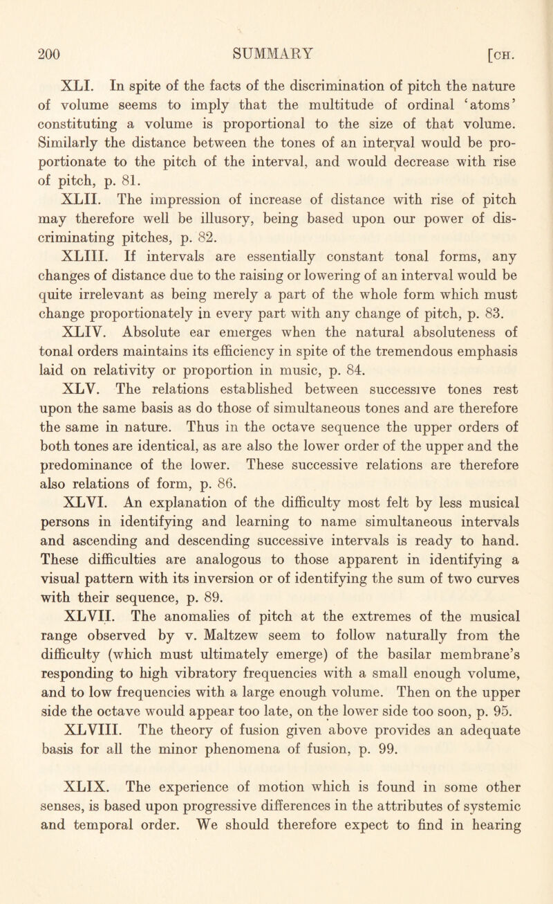 XLI. In spite of the facts of the discrimination of pitch the nature of volume seems to imply that the multitude of ordinal 'atoms5 constituting a volume is proportional to the size of that volume. Similarly the distance between the tones of an interval would be pro¬ portionate to the pitch of the interval, and would decrease with rise of pitch, p. 81. XLII. The impression of increase of distance with rise of pitch may therefore well be illusory, being based upon our power of dis¬ criminating pitches, p. 82. XLIII. If intervals are essentially constant tonal forms, any changes of distance due to the raising or lowering of an interval would be quite irrelevant as being merely a part of the whole form which must change proportionately in every part with any change of pitch, p. 83. XLIV. x4bsolute ear emerges when the natural absoluteness of tonal orders maintains its efficiency in spite of the tremendous emphasis laid on relativity or proportion in music, p. 84. XLV. The relations established between successive tones rest upon the same basis as do those of simultaneous tones and are therefore the same in nature. Thus in the octave sequence the upper orders of both tones are identical, as are also the lower order of the upper and the predominance of the lower. These successive relations are therefore also relations of form, p. 86. XLVI. An explanation of the difficulty most felt by less musical persons in identifying and learning to name simultaneous intervals and ascending and descending successive intervals is ready to hand. These difficulties are analogous to those apparent in identifying a visual pattern with its inversion or of identifying the sum of two curves with their sequence, p. 89. XLVII. The anomalies of pitch at the extremes of the musical range observed by v. Maltzew seem to follow naturally from the difficulty (which must ultimately emerge) of the basilar membrane’s responding to high vibratory frequencies with a small enough volume, and to low frequencies with a large enough volume. Then on the upper side the octave would appear too late, on the lower side too soon, p. 95. XLVIII. The theory of fusion given above provides an adequate basis for all the minor phenomena of fusion, p. 99. XLIX. The experience of motion which is found in some other senses, is based upon progressive differences in the attributes of systemic and temporal order. We should therefore expect to find in hearing