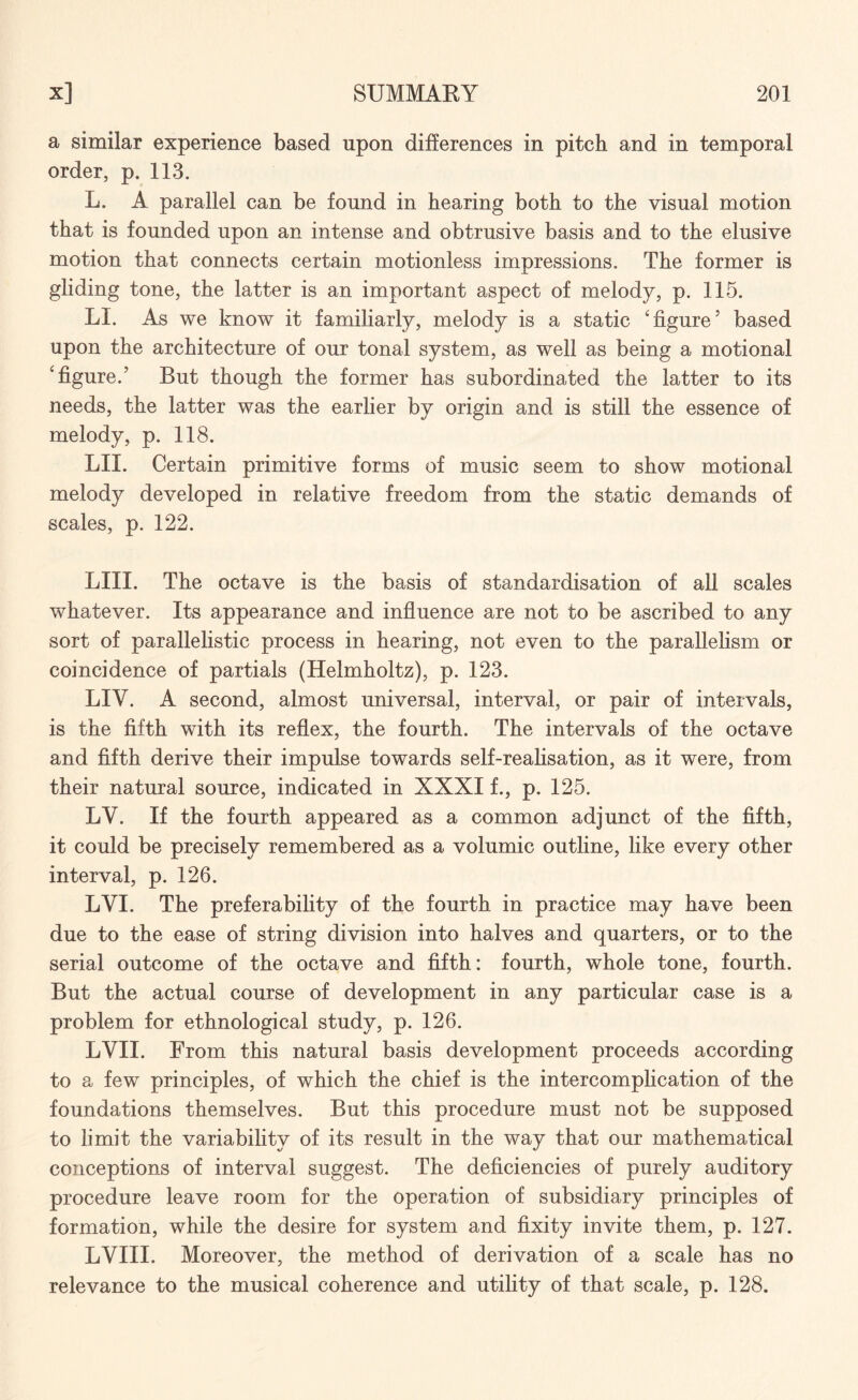 a similar experience based upon differences in pitch and in temporal order, p. 113. L. A parallel can be found in hearing both to the visual motion that is founded upon an intense and obtrusive basis and to the elusive motion that connects certain motionless impressions. The former is gliding tone, the latter is an important aspect of melody, p. 115. LI. As we know it familiarly, melody is a static 'figure5 based upon the architecture of our tonal system, as well as being a motional 'figure.5 But though the former has subordinated the latter to its needs, the latter was the earlier by origin and is still the essence of melody, p. 118. LIX. Certain primitive forms of music seem to show motional melody developed in relative freedom from the static demands of scales, p. 122. LIII. The octave is the basis of standardisation of all scales whatever. Its appearance and influence are not to be ascribed to any sort of parallelistic process in hearing, not even to the parallelism or coincidence of partials (Helmholtz), p. 123. LIV. A second, almost universal, interval, or pair of intervals, is the fifth with its reflex, the fourth. The intervals of the octave and fifth derive their impulse towards self-realisation, as it were, from their natural source, indicated in XXXI f., p. 125. LY. If the fourth appeared as a common adjunct of the fifth, it could be precisely remembered as a volumic outline, like every other interval, p. 126. LVI. The preferability of the fourth in practice may have been due to the ease of string division into halves and quarters, or to the serial outcome of the octave and fifth: fourth, whole tone, fourth. But the actual course of development in any particular case is a problem for ethnological study, p. 126. LVII. From this natural basis development proceeds according to a few principles, of which the chief is the intercomplication of the foundations themselves. But this procedure must not be supposed to limit the variability of its result in the way that our mathematical conceptions of interval suggest. The deficiencies of purely auditory procedure leave room for the operation of subsidiary principles of formation, while the desire for system and fixity invite them, p. 127. LVIII. Moreover, the method of derivation of a scale has no relevance to the musical coherence and utility of that scale, p. 128.