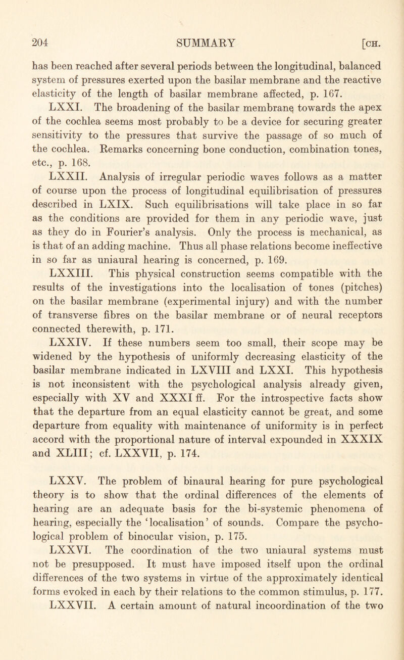 has been reached after several periods between the longitudinal, balanced system of pressures exerted upon the basilar membrane and the reactive elasticity of the length of basilar membrane affected, p. 167. LXXI. The broadening of the basilar membrane towards the apex of the cochlea seems most probably to be a device for securing greater sensitivity to the pressures that survive the passage of so much of the cochlea. Remarks concerning bone conduction, combination tones, etc., p. 168. LXXII. Analysis of irregular periodic waves follows as a matter of course upon the process of longitudinal equilibrisation of pressures described in LXIX. Such equilibrisations will take place in so far as the conditions are provided for them in any periodic wave, just as they do in Fourier’s analysis. Only the process is mechanical, as is that of an adding machine. Thus all phase relations become ineffective in so far as uniaural hearing is concerned, p. 169. LXXIII. This physical construction seems compatible with the results of the investigations into the localisation of tones (pitches) on the basilar membrane (experimental injury) and with the number of transverse fibres on the basilar membrane or of neural receptors connected therewith, p. 171. LXXIY. If these numbers seem too small, their scope may be widened by the hypothesis of uniformly decreasing elasticity of the basilar membrane indicated in LXVIII and LXXI. This hypothesis is not inconsistent with the psychological analysis already given, especially with XV and XXXI ff. For the introspective facts show that the departure from an equal elasticity cannot be great, and some departure from equality with maintenance of uniformity is in perfect accord with the proportional nature of interval expounded in XXXIX and XLIII; cf. LXXVII, p. 174. LXXV. The problem of binaural hearing for pure psychological theory is to show that the ordinal differences of the elements of hearing are an adequate basis for the bi-systemic phenomena of hearing, especially the 'localisation’ of sounds. Compare the psycho¬ logical problem of binocular vision, p. 175. LXXYI. The coordination of the two uniaural systems must not be presupposed. It must have imposed itself upon the ordinal differences of the two systems in virtue of the approximately identical forms evoked in each by their relations to the common stimulus, p. 177. LXXVII. A certain amount of natural incoordination of the two