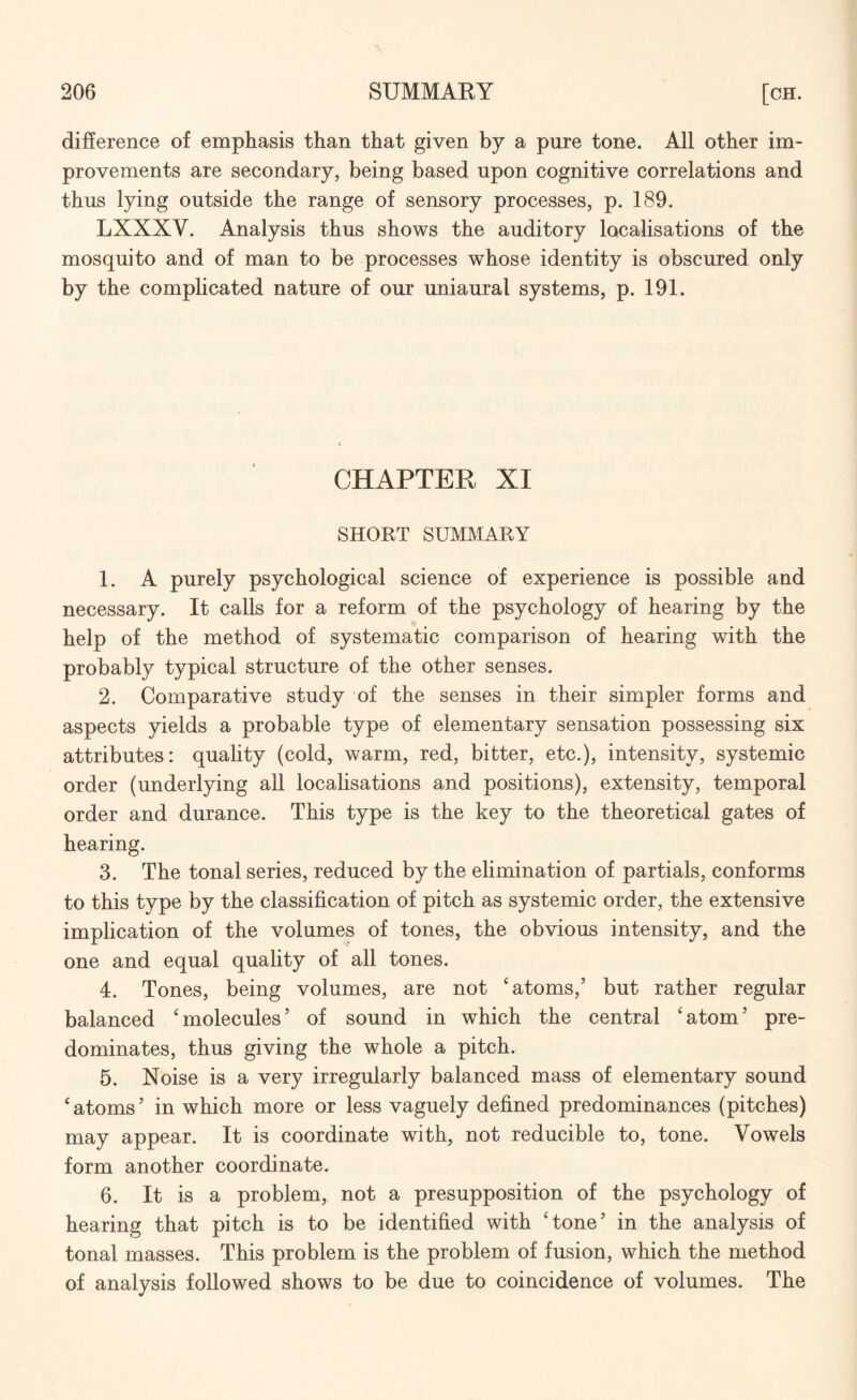 difference of emphasis than that given by a pure tone. All other im¬ provements are secondary, being based upon cognitive correlations and thus lying outside the range of sensory processes, p. 189. LXXXY. Analysis thus shows the auditory localisations of the mosquito and of man to be processes whose identity is obscured only by the complicated nature of our uniaural systems, p. 191. CHAPTER XI SHORT SUMMARY 1. A purely psychological science of experience is possible and necessary. It calls for a reform of the psychology of hearing by the help of the method of systematic comparison of hearing with the probably typical structure of the other senses. 2. Comparative study of the senses in their simpler forms and aspects yields a probable type of elementary sensation possessing six attributes: quality (cold, warm, red, bitter, etc.), intensity, systemic order (underlying all localisations and positions), extensity, temporal order and durance. This type is the key to the theoretical gates of hearing. 3. The tonal series, reduced by the elimination of partials, conforms to this type by the classification of pitch as systemic order, the extensive implication of the volumes of tones, the obvious intensity, and the one and equal quality of all tones. 4. Tones, being volumes, are not ‘atoms,’ but rather regular balanced ‘molecules’ of sound in which the central ‘atom’ pre¬ dominates, thus giving the whole a pitch. 5. Noise is a very irregularly balanced mass of elementary sound ‘atoms’ in which more or less vaguely defined predominances (pitches) may appear. It is coordinate with, not reducible to, tone. Vowels form another coordinate. 6. It is a problem, not a presupposition of the psychology of hearing that pitch is to be identified with ‘tone’ in the analysis of tonal masses. This problem is the problem of fusion, which the method of analysis followed shows to be due to coincidence of volumes. The