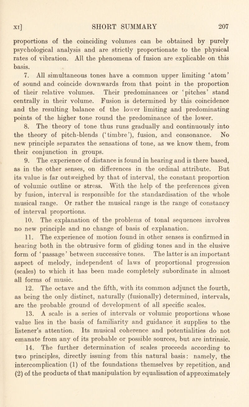 proportions of the coinciding volumes can be obtained by purely psychological analysis and are strictly proportionate to the physical rates of vibration. All the phenomena of fusion are explicable on this basis. 7. All simultaneous tones have a common upper limiting 'atom’ of sound and coincide downwards from that point in the proportion of their relative volumes. Their predominances or 'pitches’ stand centrally in their volume. Fusion is determined by this coincidence and the resulting balance of the lower limiting and predominating points of the higher tone round the predominance of the lower. 8. The theory of tone thus runs gradually and continuously into the theory of pitch-blends ('timbre’), fusion, and consonance. No new principle separates the sensations of tone, as we know them, from their conjunction in groups. 9. The experience of distance is found in hearing and is there based, as in the other senses, on differences in the ordinal attribute. But its value is far outweighed by that of interval, the constant proportion of volumic outline or stress. With the help of the preferences given by fusion, interval is responsible for the standardisation of the whole musical range. Or rather the musical range is the range of constancy of interval proportions. 10. The explanation of the problems of tonal sequences involves no new principle and no change of basis of explanation. 11. The experience of motion found in other senses is confirmed in hearing both in the obtrusive form of gliding tones and in the elusive form of 'passage’ between successive tones. The latter is an important aspect of melody, independent of laws of proportional progression (scales) to which it has been made completely subordinate in almost all forms of music. 12. The octave and the fifth, with its common adjunct the fourth, as being the only distinct, naturally (fusionally) determined, intervals, are the probable ground of development of all specific scales. 13. A scale is a series of intervals or volumic proportions whose value lies in the basis of familiarity and guidance it supplies to the listener’s attention. Its musical coherence and potentialities do not emanate from any of its probable or possible sources, but are intrinsic. 14. The further determination of scales proceeds according to two principles, directly issuing from this natural basis: namely, the intercomplication (1) of the foundations themselves by repetition, and (2) of the products of that manipulation by equalisation of approximately