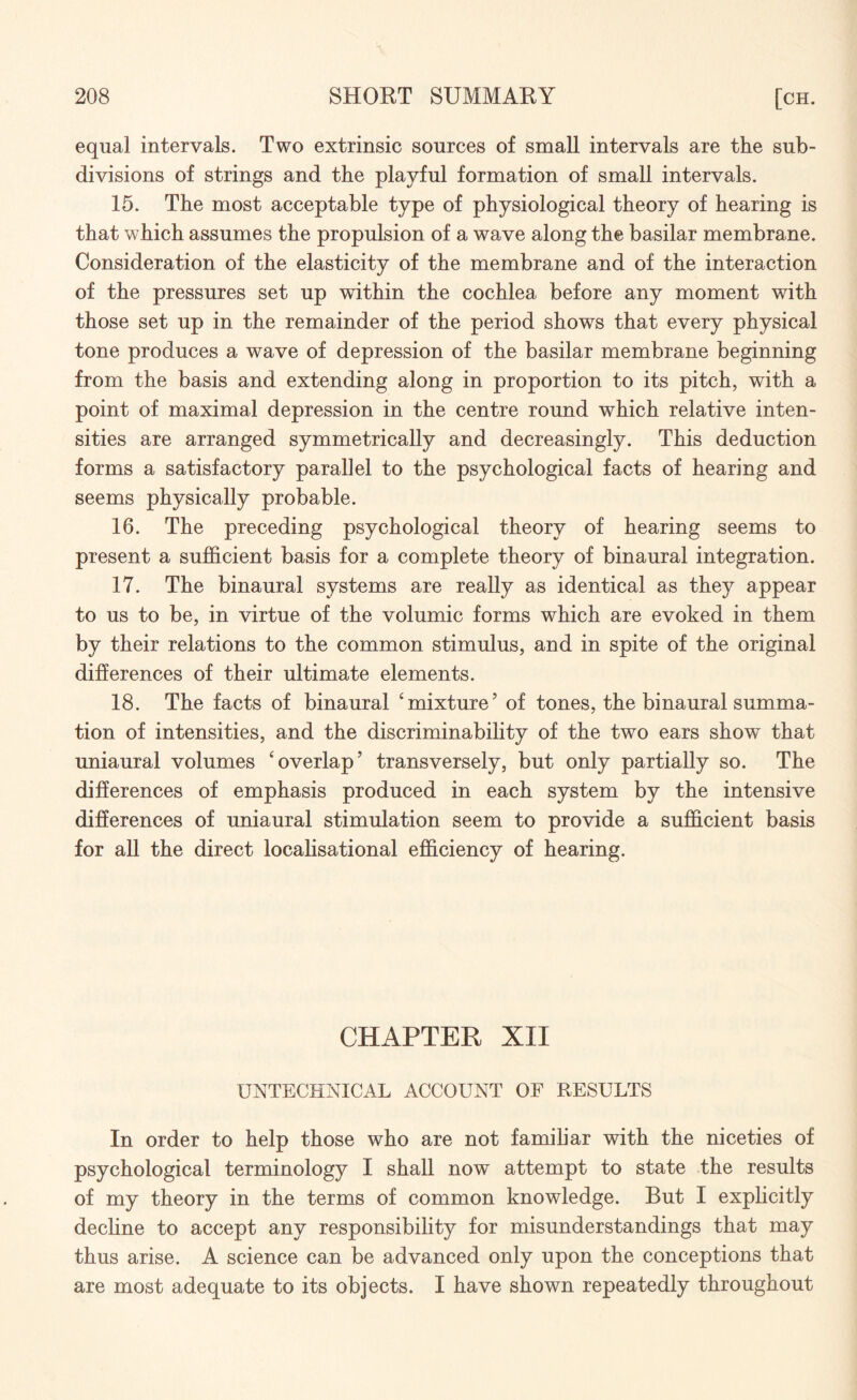 equal intervals. Two extrinsic sources of small intervals are the sub¬ divisions of strings and the playful formation of small intervals. 15. The most acceptable type of physiological theory of hearing is that which assumes the propulsion of a wave along the basilar membrane. Consideration of the elasticity of the membrane and of the interaction of the pressures set up within the cochlea before any moment with those set up in the remainder of the period shows that every physical tone produces a wave of depression of the basilar membrane beginning from the basis and extending along in proportion to its pitch, with a point of maximal depression in the centre round which relative inten¬ sities are arranged symmetrically and decreasingly. This deduction forms a satisfactory parallel to the psychological facts of hearing and seems physically probable. 16. The preceding psychological theory of hearing seems to present a sufficient basis for a complete theory of binaural integration. 17. The binaural systems are really as identical as they appear to us to be, in virtue of the volumic forms which are evoked in them by their relations to the common stimulus, and in spite of the original differences of their ultimate elements. 18. The facts of binaural ‘mixture’ of tones, the binaural summa¬ tion of intensities, and the discriminability of the two ears show that uniaural volumes ‘overlap’ transversely, but only partially so. The differences of emphasis produced in each system by the intensive differences of uniaural stimulation seem to provide a sufficient basis for all the direct localisational efficiency of hearing. CHAPTER XII UNTECHNICAL ACCOUNT OF RESULTS In order to help those who are not familiar with the niceties of psychological terminology I shall nowT attempt to state the results of my theory in the terms of common knowledge. But I explicitly decline to accept any responsibility for misunderstandings that may thus arise. A science can be advanced only upon the conceptions that are most adequate to its objects. I have shown repeatedly throughout
