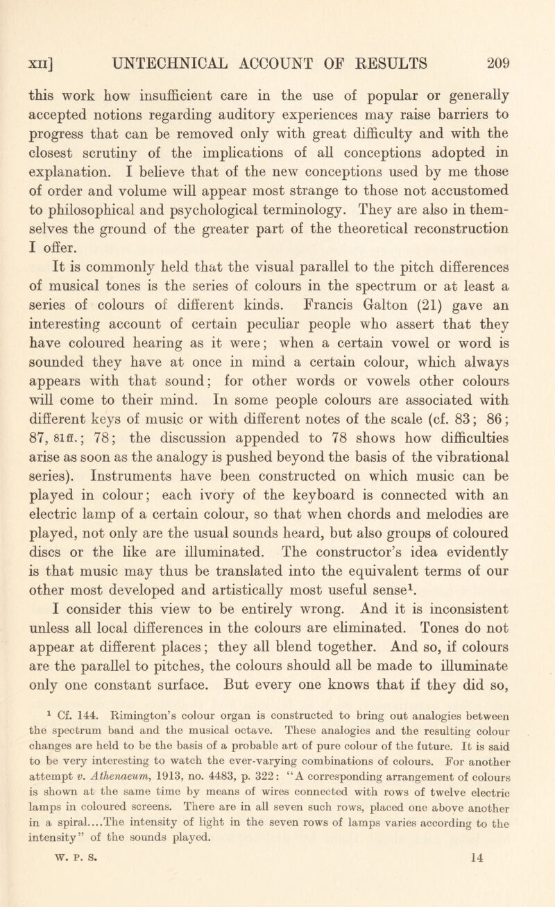 this work how insufficient care in the use of popular or generally accepted notions regarding auditory experiences may raise barriers to progress that can be removed only with great difficulty and with the closest scrutiny of the implications of all conceptions adopted in explanation. I believe that of the new conceptions used by me those of order and volume will appear most strange to those not accustomed to philosophical and psychological terminology. They are also in them¬ selves the ground of the greater part of the theoretical reconstruction I offer. It is commonly held that the visual parallel to the pitch differences of musical tones is the series of colours in the spectrum or at least a series of colours of different kinds. Francis Galton (21) gave an interesting account of certain peculiar people who assert that they have coloured hearing as it were; when a certain vowel or word is sounded they have at once in mind a certain colour, which always appears with that sound; for other words or vowels other colours will come to their mind. In some people colours are associated with different keys of music or with different notes of the scale (cf. 83; 86; 87, 8iff.; 78; the discussion appended to 78 shows how difficulties arise as soon as the analogy is pushed beyond the basis of the vibrational series). Instruments have been constructed on which music can be played in colour; each ivory of the keyboard is connected with an electric lamp of a certain colour, so that when chords and melodies are played, not only are the usual sounds heard, but also groups of coloured discs or the like are illuminated. The constructor’s idea evidently is that music may thus be translated into the equivalent terms of our other most developed and artistically most useful sense1. I consider this view to be entirely wrong. And it is inconsistent unless all local differences in the colours are eliminated. Tones do not appear at different places; they all blend together. And so, if colours are the parallel to pitches, the colours should all be made to illuminate only one constant surface. But every one knows that if they did so, 1 Cf. 144. Rimington’s colour organ is constructed to bring out analogies between the spectrum band and the musical octave. These analogies and the resulting colour changes are held to be the basis of a probable art of pure colour of the future. It is said to be very interesting to watch the ever-varying combinations of colours. For another attempt v. Athenaeum, 1913, no. 4483, p. 322: “A corresponding arrangement of colours is shown at the same time by means of wires connected with rows of twelve electric lamps in coloured screens. There are in all seven such rows, placed one above another in a spiral....The intensity of light in the seven rows of lamps varies according to the intensity” of the sounds played. W. P. S. 14