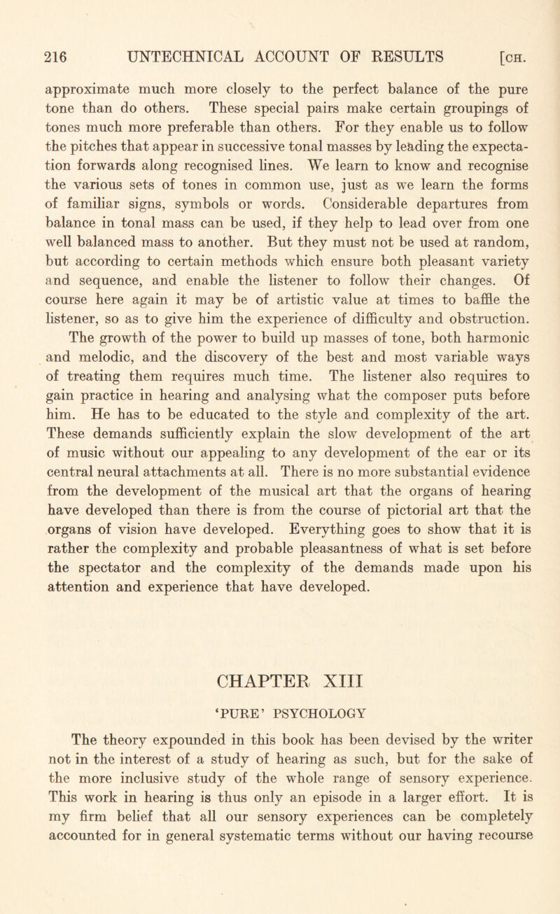 approximate much more closely to the perfect balance of the pure tone than do others. These special pairs make certain groupings of tones much more preferable than others. For they enable us to follow the pitches that appear in successive tonal masses by leading the expecta¬ tion forwards along recognised lines. We learn to know and recognise the various sets of tones in common use, just as we learn the forms of familiar signs, symbols or words. Considerable departures from balance in tonal mass can be used, if they help to lead over from one well balanced mass to another. But they must not be used at random, but according to certain methods which ensure both pleasant variety and sequence, and enable the listener to follow their changes. Of course here again it may be of artistic value at times to baffle the listener, so as to give him the experience of difficulty and obstruction. The growth of the power to build up masses of tone, both harmonic and melodic, and the discovery of the best and most variable ways of treating them requires much time. The listener also requires to gain practice in hearing and analysing what the composer puts before him. He has to be educated to the style and complexity of the art. These demands sufficiently explain the slow development of the art of music without our appealing to any development of the ear or its central neural attachments at all. There is no more substantial evidence from the development of the musical art that the organs of hearing have developed than there is from the course of pictorial art that the organs of vision have developed. Everything goes to show that it is rather the complexity and probable pleasantness of what is set before the spectator and the complexity of the demands made upon his attention and experience that have developed. CHAPTER XIII ‘PURE’ PSYCHOLOGY The theory expounded in this book has been devised by the writer not in the interest of a study of hearing as such, but for the sake of the more inclusive study of the whole range of sensory experience. This work in hearing is thus only an episode in a larger effort. It is my firm belief that all our sensory experiences can be completely accounted for in general systematic terms without our having recourse