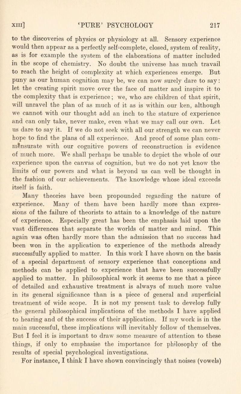 to the discoveries of physics or physiology at all. Sensory experience would then appear as a perfectly self-complete, closed, system of reality, as is for example the system of the elaborations of matter included in the scope of chemistry. No doubt the universe has much travail to reach the height of complexity at which experiences emerge. But puny as our human cognition may be, we can now surely dare to say: let the creating spirit move over the face of matter and inspire it to the complexity that is experience; we, who are children of that spirit, will unravel the plan of as much of it as is within our ken, although we cannot with our thought add an inch to the stature of experience and can only take, never make, even what we may call our own. Let us dare to say it. If we do not seek with all our strength we can never hope to find the plans of all experience. And proof of some plan com¬ mensurate with our cognitive powers of reconstruction is evidence of much more. We shall perhaps be unable to depict the whole of our experience upon the canvas of cognition, but we do not yet know the limits of our powers and what is beyond us can well be thought in the fashion of our achievements. The knowledge whose ideal exceeds itself is faith. Many theories have been propounded regarding the nature of experience. Many of them have been hardly more than expres¬ sions of the failure of theorists to attain to a knowledge of the nature of experience. Especially great has been the emphasis laid upon the vast differences that separate the worlds of matter and mind. This again was often hardly more than the admission that no success had been won in the application to experience of the methods already successfully applied to matter. In this work I have shown on the basis of a special department of sensory experience that conceptions and methods can be applied to experience that have been successfully applied to matter. In philosophical work it seems to me that a piece of detailed and exhaustive treatment is always of much more value in its general significance than is a piece of general and superficial treatment of wide scope. It is not my present task to develop fully the general philosophical implications of the methods I have applied to hearing and of the success of their application. If my work is in the main successful, these implications will inevitably follow of themselves. But I feel it is important to draw some measure of attention to these things, if only to emphasise the importance for philosophy of the results of special psychological investigations. For instance, I think I have shown convincingly that noises (vowels)
