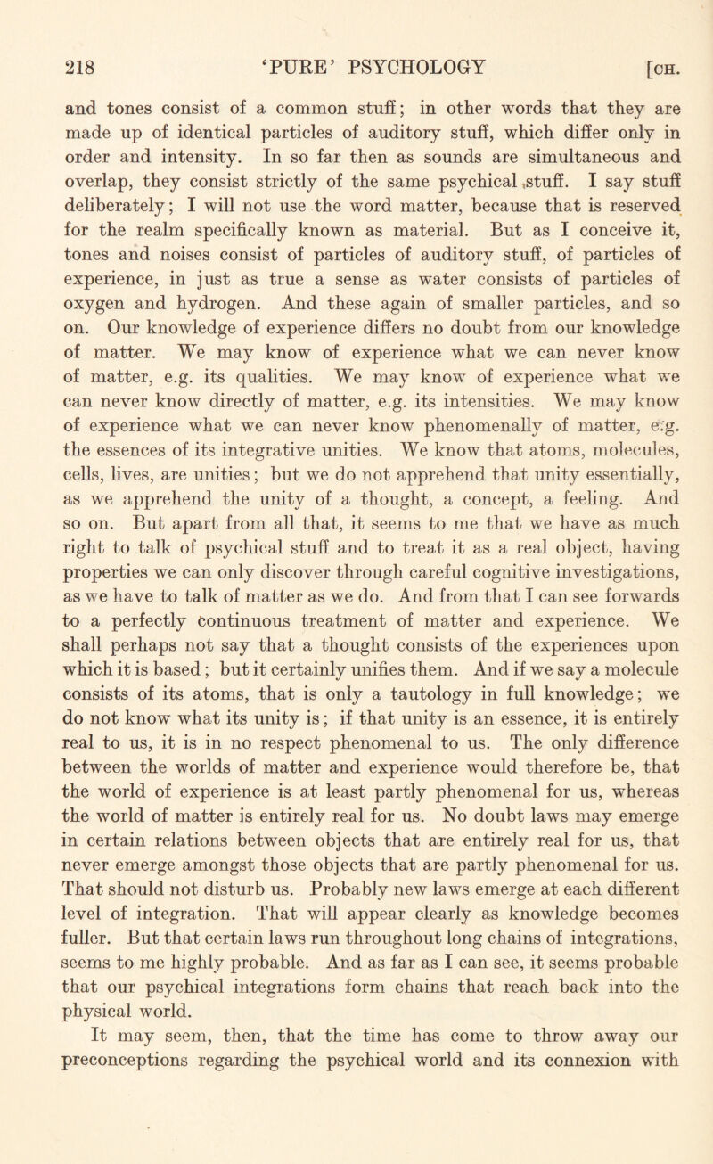 and tones consist of a common stuff; in other words that they are made up of identical particles of auditory stuff, which differ only in order and intensity. In so far then as sounds are simultaneous and overlap, they consist strictly of the same psychical,stuff. I say stuff deliberately; I will not use the word matter, because that is reserved for the realm specifically known as material. But as I conceive it, tones and noises consist of particles of auditory stuff, of particles of experience, in just as true a sense as water consists of particles of oxygen and hydrogen. And these again of smaller particles, and so on. Our knowledge of experience differs no doubt from our knowledge of matter. We may know of experience what we can never know of matter, e.g. its qualities. We may know of experience what we can never know directly of matter, e.g. its intensities. We may know of experience what we can never know phenomenally of matter, e\'g. the essences of its integrative unities. We know that atoms, molecules, cells, lives, are unities; but we do not apprehend that unity essentially, as we apprehend the unity of a thought, a concept, a feeling. And so on. But apart from all that, it seems to me that we have as much right to talk of psychical stuff and to treat it as a real object, having properties we can only discover through careful cognitive investigations, as we have to talk of matter as we do. And from that I can see forwards to a perfectly Continuous treatment of matter and experience. We shall perhaps not say that a thought consists of the experiences upon which it is based; but it certainly unifies them. And if we say a molecule consists of its atoms, that is only a tautology in full knowledge; we do not know what its unity is; if that unity is an essence, it is entirely real to us, it is in no respect phenomenal to us. The only difference between the worlds of matter and experience would therefore be, that the world of experience is at least partly phenomenal for us, whereas the world of matter is entirely real for us. No doubt laws may emerge in certain relations between objects that are entirely real for us, that never emerge amongst those objects that are partly phenomenal for us. That should not disturb us. Probably new laws emerge at each different level of integration. That will appear clearly as knowledge becomes fuller. But that certain laws run throughout long chains of integrations, seems to me highly probable. And as far as I can see, it seems probable that our psychical integrations form chains that reach back into the physical world. It may seem, then, that the time has come to throw away our preconceptions regarding the psychical world and its connexion with