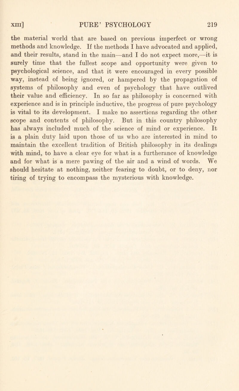the material world that are based on previous imperfect or wrong methods and knowledge. If the methods I have advocated and applied, and their results, stand in the main—and I do not expect more,—it is surely time that the fullest scope and opportunity were given to psychological science, and that it were encouraged in every possible way, instead of being ignored, or hampered by the propagation of systems of philosophy and even of psychology that have outlived their value and efficiency. In so far as philosophy is concerned with experience and is in principle inductive, the progress of pure psychology is vital to its development. I make no assertions regarding the other scope and contents of philosophy. But in this country philosophy has always included much of the science of mind or experience. It is a plain duty laid upon those of us who are interested in mind to maintain the excellent tradition of British philosophy in its dealings with mind, to have a clear eye for what is a furtherance of knowledge and for what is a mere pawing of the air and a wind of words. We should hesitate at nothing, neither fearing to doubt, or to deny, nor tiring of trying to encompass the mysterious with knowledge.