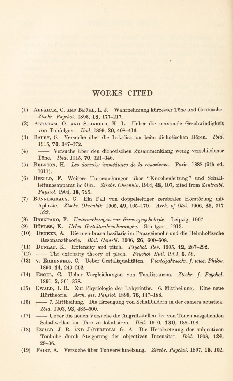 WORKS CITED (1) Abraham, 0. and Bruhl, L. J. Wahrnehmung kiirzester Tone und Gerausche. Ztschr. Psychol. 1898, 18, 177-217. (2) Abraham, O. and Schaefer, K. L. Ueber die maximale Geschwindigkeit von Tonfolgen. Ibid. 1899, 20, 408-416. (3) Baley, S. Versuche iiber die Lokalisation beim dichotischen Horen. Ibid. 1915, 70, 347-372. (4) - Versuche iiber den dichotischen Zusammenklang wenig verschiedener Tone. Ibid. 1915, 70, 321-346. (5) Bergson, H. Les donnees immediates de la conscience. Paris, 1888 (9th ed. 1911). (6) Bezold, F. Weitere Untersuchungen iiber “Knochenleitung ” und Schall- leitungsapparat im Ohr. Ztschr. OhrenhlJc. 1904, 48, 107, cited from Zentralbl. Physiol. 1904, 18, 725. (7) Bonninghaus, G. Ein Fall von doppelseitiger zerebraler Horstorung mit Aphasie. Ztschr. Ohrenhllc. 1905, 49, 165-170. Arch, of Otol. 1906, 35, 517 -522. (8) Brentano, F. Untersuchungen zur Sinnespsychologie. Leipzig, 1907. (9) Buhler, K. Ueber Gestaltwahrnehmungen. Stuttgart, 1913. (10) Denker, A. Die membrana basilaris im Papageienohr und die Helmholtzsche Resonanztheorie. Biol. Centrbl. 1906, 26, 600-608. (11) Dunlap, K. Extensity and pitch. Psychol. Rev. 1905, 12, 287-292. (12) -- The extensity theory of pitch. Psychol. Bull. 1909, 6, 58. (13) v. Ehrenfels, C. Ueber Gestaltqualitaten. Vierteljahrsschr. f. wiss. Philos. 1890,14, 249-292. (14) Engel, G. Ueber Vergleichungen von Tondistanzen. Ztschr. f. Psychol. 1891, 2, 361-378. (15) Ewald, J. R. Zur Physiologie des Labyrinths. 6. Mittheilung. Eine neue Hortheorie. Arch. ges. Physiol. 1899, 76, 147-188. (16) - 7. Mittheilung. Die Erzeugung von Schallbildern in der camera acustica. Ibid. 1903, 93, 485-500. (17) — — Ueber die neuen Versuche die Angriffsstellen der von Tonen ausgehenden Schallwellen im Ohre zu lokalisiren. Ibid. 1910, 130, 188-198. (18) Ewald, J. R. and Jaderholm, G. A. Die Herabsetzung der subjectiven Tonhohe durch Steigerung der objectiven Intensitat. Ibid. 1908, 124, 29-36,