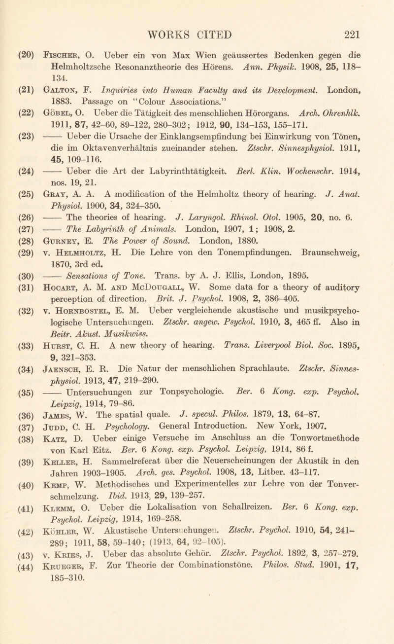 (20) Fischer, 0. Ueber ein von Max Wien geaussertes Bedenken gegen die Helmholtzsche Resonanztheorie des Horens. Ann. Physik. 1908, 25, 118— 134. (21) GAlton, F. Inquiries into Human Faculty and its Development. London, 1883. Passage on “Colour Associations.” (22) Gobel, 0. Ueber die Tatigkeit des menschlichen Hororgans. Arch. Ohrenhlk. 1911, 87, 42-60, 89-122, 280-302; 1912, 90, 134-153, 155-171. (23) - Ueber die Ursache der Einklangsempfindung bei Einwirkung von Tonen, die im Oktavenverhaltnis zueinander stehen. Ztschr. Sinnesphysiol. 1911, 45, 109-116. (24) - Ueber die Art der Labyrinthtatigkeit. Berl. Klin. Wochenschr. 1914, nos. 19, 21. (25) Gray, A. A. A modification of the Helmholtz theory of hearing. J. Anat. Physiol. 1900, 34, 324-350. (26) - The theories of hearing. J. Laryngol. Rhinol. Otol. 1905, 20, no. 6. (27) - The Labyrinth of Animals. London, 1907, 1; 1908, 2. (28) Gurney, E. The Power of Bound. London, 1880. (29) v. Helmholtz, H. Die Lehre von den Tonempfindungen. Braunschweig, 1870, 3rd ed. (30) — — Sensations of Tone. Trans, by A. J. Ellis, London, 1895. (31) Hocart, A. M. and McDougall, W. Some data for a theory of auditory perception of direction. Brit. J. Psychol. 1908, 2, 386-405. (32) v. Hornbostel, E. M. Ueber vergleichende akustische und musikpsycho- logische Unters uchungen. Ztschr. angew. Psychol. 1910, 3, 465 ff. Also in Beitr. Akust. Musikwiss. (33) Hurst, C. H. A new theory of hearing. Trans. Liverpool Biol. Soc. 1895, 9, 321-353. (34) Jaensch, E. R. Die Natur der menschlichen Sprachlaute. Ztschr. Sinnes- physiol. 1913, 47, 219-290. (35) - Untersuchungen zur Tonpsychologie. Ber. 6 Kong. exp. Psychol. Leipzig, 1914, 79-86. (36) James, W. The spatial quale. J. specul. Philos. 1879, 13, 64-87. (37) Judd, C. H. Psychology. General Introduction. New York, 1907. (38) Katz, D. Ueber einige Versuche im Anschluss an die Tonwortmethode von Karl Eitz. Ber. 6 Kong. exp. Psychol. Leipzig, 1914, 86 f. (39) Keller, H. Sammelreferat fiber die Neuerscheinungen der Akustik in den Jahren 1903-1905. Arch. ges. Psychol. 1908, 13, Litber. 43-117. (40) Kemp, W. Methodisches und Experimentelles zur Lehre von der Tonver- schmelzung. Ibid. 1913, 29, 139-257. (41) Klemm, O. Ueber die Lokalisation von Schallreizen. Ber. 6 Kong. exp. Psychol. Leipzig, 1914, 169-258. (42) Kohler, W. Akustische Untersuchungen. Ztschr. Psychol. 1910, 54, 241- 289; 1911, 58, 59-140; (1913, 64, 92-105). (43) v. Kries, J. Ueber das absolute Gehor. Ztschr. Psychol. 1892, 3, 257-279. (44) Krueger, F. Zur Theorie der Combinationstone. Philos. Stud. 1901, 17, 185-310.