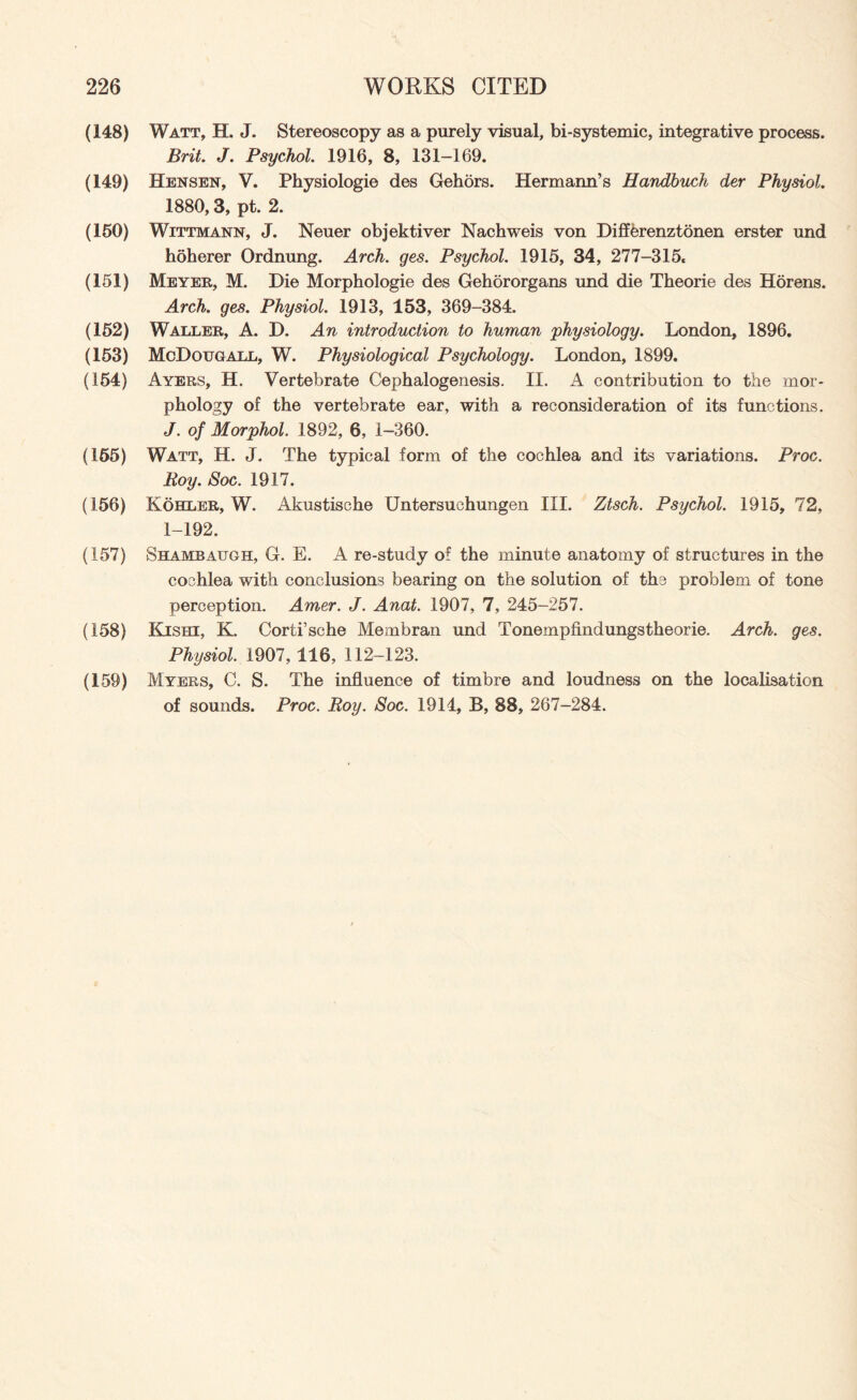(148) Watt, H. J. Stereoscopy as a purely visual, bi-systemic, integrative process. Brit. J. Psychol. 1916, 8, 131-169. (149) Hensen, V. Physiologic des Gehors. Hermann’s Randbucli der Physiol. 1880,3, pt. 2. (160) Wittmann, J. Neuer objektiver Nachweis von DiffCrenztonen erster und hoherer Ordnung. Arch. ges. Psychol. 1915, 34, 277-315. (151) Meyer, M. Die Morphologie des Gehororgans und die Theorie des Horens. Arch. ges. Physiol. 1913, 153, 369-384. (162) Waller, A. D. An introduction to human physiology. London, 1896. (153) McDougall, W. Physiological Psychology. London, 1899. (154) Ayers, H. Vertebrate Cephalogenesis. II. A contribution to the mor¬ phology of the vertebrate ear, with a reconsideration of its functions. J. of Morphol. 1892, 6, 1-360. (155) Watt, H. J. The typical form of the cochlea and its variations. Proc. Roy. Soc. 1917. (156) Kohler, W. Akustische Untersuchungen III. Ztsch. Psychol. 1915, 72, 1-192. (157) Shambattgh, G. E. A re-study of the minute anatomy of structures in the cochlea with conclusions bearing on the solution of the problem of tone perception. Amer. J. Anat. 1907, 7, 245-257. (158) Kishi, K. Corti’sche Membran und Tonempfindungstheorie. Arch. ges. Physiol. 1907, 116, 112-123. (159) Myers, C. S. The influence of timbre and loudness on the localisation of sounds. Proc. Roy. Soc. 1914, B, 88, 267-284.