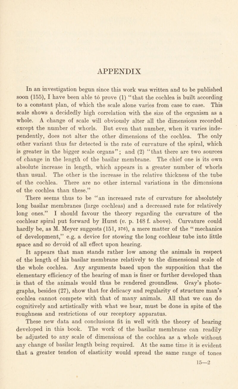 APPENDIX In an investigation begun since this work was written and to be published soon (155), I have been able to prove (1) “that the cochlea is built according to a constant plan, of which the scale alone varies from case to case. This scale shows a decidedly high correlation with the size of the organism as a whole. A change of scale will obviously alter all the dimensions recorded except the number of whorls. But even that number, when it varies inde¬ pendently, does not alter the other dimensions of the cochlea. The only other variant thus far detected is the rate of curvature of the spiral, which is greater in the bigger scale organs”; and (2) “that there are two sources of change in the length of the basilar membrane. The chief one is its own absolute increase in length, which appears in a greater number of whorls than usual. The other is the increase in the relative thickness of the tube of the cochlea. There are no other internal variations in the dimensions of the cochlea than these.” There seems thus to be “an increased rate of curvature for absolutely long basilar membranes (large cochleas) and a decreased rate for relatively long ones.” I should favour the theory regarding the curvature of the cochlear spiral put forward by Hurst (v. p. 148 f. above). Curvature could hardly be, as M. Meyer suggests (151, 376), a mere matter of the “ mechanics of development,” e.g. a device for stowing the long cochlear tube into little space and so devoid of all effect upon hearing. It appears that man stands rather low among the animals in respect of the length of his basilar membrane relatively to the dimensional scale of the whole cochlea. Any arguments based upon the supposition that the elementary efficiency of the hearing of man is finer or further developed than is that of the animals would thus be rendered groundless. Gray’s photo¬ graphs, besides (27), show that for delicacy and regularity of structure man’s cochlea cannot compete with that of many animals. All that we can do cognitively and artistically with what we hear, must be done in spite of the roughness and restrictions of our receptory apparatus. These new data and conclusions fit in well with the theory of hearing developed in this book. The work of the basilar membrane can readily be adjusted to any scale of dimensions of the cochlea as a whole without any change of basilar length being required. At the same time it is evident that a greater tension of elasticity would spread the same range of tones 15—2