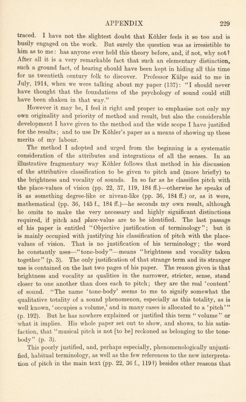 traced. I have not the slightest doubt that Kohler feels it so too and is busily engaged on the work. But surely the question was as irresistible to him as to me: has anyone ever held this theory before, and, if not, why not? After all it is a very remarkable fact that such an elementary distinction, such a ground fact, of hearing should have been kept in hiding all this time for us twentieth century folk to discover. Professor Kiilpe said to me in July, 1914, when we were talking about my paper (137): “I should never have thought that the foundations of the psychology of sound could still have been shaken in that way.” However it may be, I feel it right and proper to emphasise not only my own originality and priority of method and result, but also the considerable development I have given to the method and the wide scope I have justified for the results; and to use Dr Kohler’s paper as a means of showing up these merits of my labour. The method I adopted and urged from the beginning is a systematic consideration of the attributes and integrations of all the senses. In an illustrative fragmentary way Kohler follows that method in his discussion of the attributive classification to be given to pitch and (more briefly) to the brightness and vocality of sounds. In so far as he classifies pitch with the place-values of vision (pp. 22, 37, 119, 184 ff.)—otherwise he speaks of it as something degree-like or niveau-like (pp. 36, 184 ff.) or, as it were, mathematical (pp. 36, 145 f., 184 ff.)—he seconds my own result, although he omits to make the very necessary and highly significant distinctions required, if pitch and place-Yalue are to be identified. The last passage of his paper is entitled “Objective justification of terminology”; but it is mainly occupied with justifying his classification of pitch with the place- values of vision. That is no justification of his terminology; the word he constantly uses—“tone-body”—means “brightness and vocality taken together” (p. 3). The only justification of that strange term and its stranger use is contained on the last two pages of his paper. The reason given is that brightness and vocality as qualities in the narrower, stricter, sense, stand closer to one another than does each to pitch; they are the real ‘content’ of sound. “The name ‘tone-body’ seems to me to signify somewhat the qualitative totality of a sound phenomenon, especially as this totality, as is well known, ‘occupies a volume,’ and in many cases is allocated to a ‘pitch’” (p. 192). But he has nowhere explained or justified this term “ volume” or what it implies. His whole paper set out to show, and shows, to his satis¬ faction, that “musical pitch is not [to be] reckoned as belonging to the tone- body” (p. 3). This poorly justified, and, perhaps especially, phenomenologically unjusti¬ fied, habitual terminology, as well as the few references to the new interpreta¬ tion of pitch in the main text (pp. 22, 36 f., 119?) besides other reasons that
