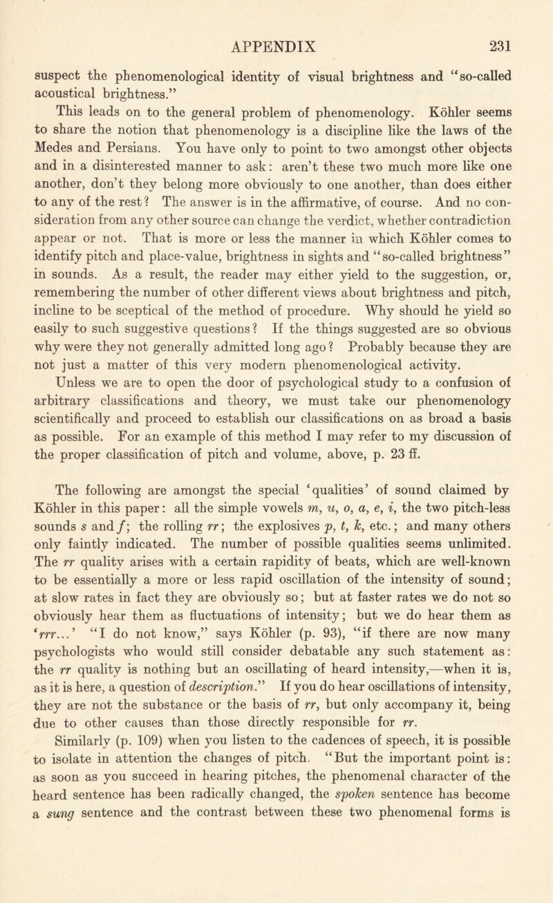 suspect the phenomenological identity of visual brightness and “so-called acoustical brightness.” This leads on to the general problem of phenomenology. Kohler seems to share the notion that phenomenology is a discipline like the laws of the Medes and Persians. You have only to point to two amongst other objects and in a disinterested manner to ask: aren’t these two much more like one another, don’t they belong more obviously to one another, than does either to any of the rest ? The answer is in the affirmative, of course. And no con¬ sideration from any other source can change the verdict, whether contradiction appear or not. That is more or less the manner in which Kohler comes to identify pitch and place-value, brightness in sights and “so-called brightness” in sounds. As a result, the reader may either yield to the suggestion, or, remembering the number of other different views about brightness and pitch, incline to be sceptical of the method of procedure. Why should he yield so easily to such suggestive questions ? If the things suggested are so obvious why were they not generally admitted long ago ? Probably because they are not just a matter of this very modem phenomenological activity. Unless we are to open the door of psychological study to a confusion of arbitrary classifications and theory, we must take our phenomenology scientifically and proceed to establish our classifications on as broad a basis as possible. For an example of this method I may refer to my discussion of the proper classification of pitch and volume, above, p. 23 ff. The following are amongst the special ‘qualities’ of sound claimed by Kohler in this paper: all the simple vowels m, u, o, a, e, i, the two pitch-less sounds s and /; the rolling rr; the explosives p, t, k, etc.; and many others only faintly indicated. The number of possible qualities seems unlimited. The rr quality arises with a certain rapidity of beats, which are well-known to be essentially a more or less rapid oscillation of the intensity of sound; at slow rates in fact they are obviously so; but at faster rates we do not so obviously hear them as fluctuations of intensity; but we do hear them as trrr...’ “I do not know,” says Kohler (p. 93), “if there are now many psychologists who would still consider debatable any such statement as: the rr quality is nothing but an oscillating of heard intensity,—when it is, as it is here, a question of description.” If you do hear oscillations of intensity, they are not the substance or the basis of rr, but only accompany it, being due to other causes than those directly responsible for rr. Similarly (p. 109) when you listen to the cadences of speech, it is possible to isolate in attention the changes of pitch. “But the important point is: as soon as you succeed in hearing pitches, the phenomenal character of the heard sentence has been radically changed, the spoken sentence has become a sung sentence and the contrast between these two phenomenal forms is